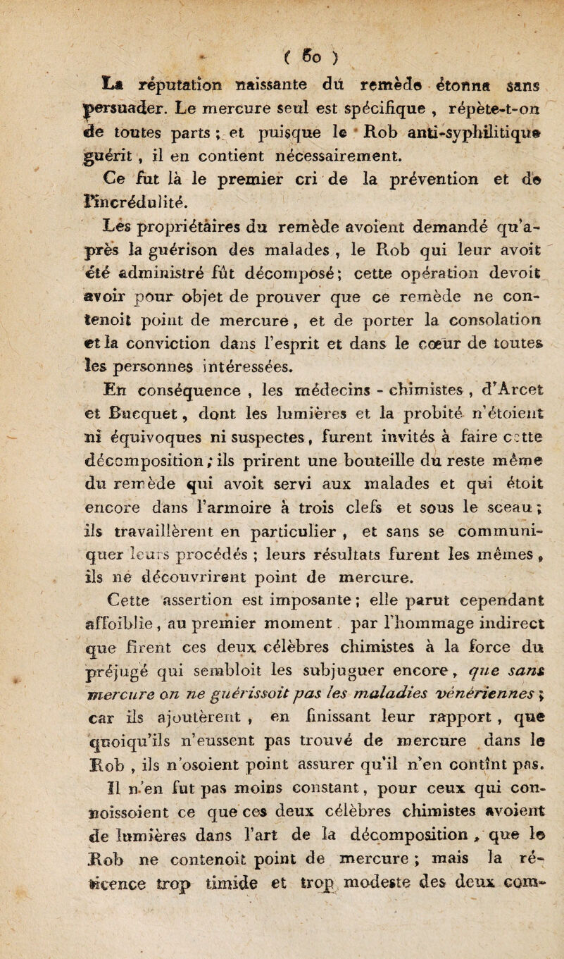 L* réputation naissante dü remède étonna sans persuader. Le mercure seul est spécifique , répète-t-on de toutes parts ; et puisque le Rob anti-syphilitique guérit , il en contient nécessairement. Ce fiit là le premier cri de la prévention et de l’incrédulité. Lés propriétaires du remède avoient demandé qu’a- près la guérison des malades , le Rob qui leur avoit été administré fut décomposé; cette opération devoit avoir pour objet de prouver que ce remède ne con- tenoit point de mercure , et de porter la consolation et la conviction dans l’esprit et dans le cœur de toutes les personnes intéressées. En conséquence , les médecins - chimistes , d’Àrcet et Rucquet, dont les lumières et la probité n’étoient ni équivoques ni suspectes, furent invités à faire cette décomposition; ils prirent une bouteille du reste même du remède qui avoit servi aux malades et qui étoit encore dans l’armoire à trois clefs et sous le sceau ; ils travaillèrent en particulier , et sans se communi¬ quer leurs procédés ; leurs résultats furent les mêmes , ils ne découvrirent point de mercure. Cette assertion est imposante ; elle parut cependant affoiblie, au premier moment par l’hommage indirect que firent ces deux célèbres chimistes à la force du préjugé qui sembloit les subjuguer encore, que sans, mer cuire on ne guèrissoit pas les maladies vénériennes ; car ils ajoutèrent , en finissant leur rapport , que quoiqu’ils n’eussent pas trouvé de mercure dans le Rob , ils n’osoient point assurer qu’il n’en contînt pas. Il n’en fut pas moins constant, pour ceux qui con- îxoissoient ce que ces deux célèbres chimistes «voient de lumières dans l’art de la décomposition / que 1© Rob ne contenoit point de mercure ; mais la ré¬ ticence trop timide et trop modeste des deux com-
