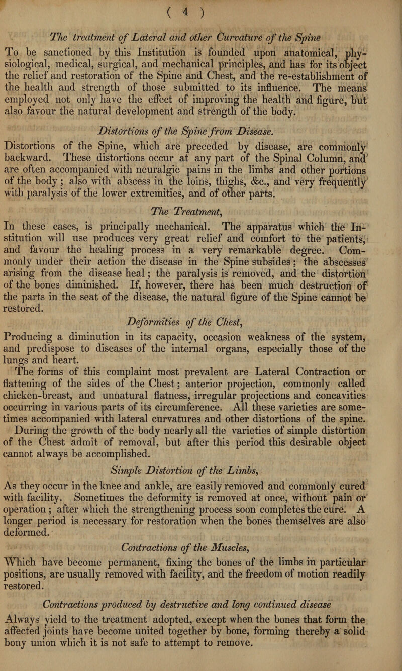 The treatment of Lateral and other Curvature of the Spine To be sanctioned by this Institution is founded upon anatomical, phy¬ siological, medical, surgical, and mechanical principles, and has for its object the relief and restoration of the Spine and Chest, and the re-establishment of the health and strength of those submitted to its influence. The means employed not only have the effect of improving the health and figure, but also favour the natural development and strength of the body. Distortions of the Spine from Disease. Distortions of the Spine, which are preceded by disease, are commonly backward. These distortions occur at any part of the Spinal Column, and are often accompanied with neuralgic pains in the limbs and other portions of the body; also with abscess in the loins, thighs, &c., and very frequently with paralysis of the lower extremities, and of other parts. The Treatment, In these cases, is principally mechanical. The apparatus which the In¬ stitution will use produces very great relief and comfort to the patients, and favour the healing process in a very remarkable degree. Com¬ monly under their action the disease in the Spine subsides; the abscesses arising from the disease heal; the paralysis is removed, and the distortion of the bones diminished. If, however, there has been much destruction of the parts in the seat of the disease, the natural figure of the Spine cannot be restored. Deformities of the Chest, Producing a diminution in its capacity, occasion weakness of the system, and predispose to diseases of the internal organs, especially those of the lungs and heart. The forms of this complaint most prevalent are Lateral Contraction or flattening of the sides of the Chest; anterior projection, commonly called chicken-breast, and unnatural flatness, irregular projections and concavities occurring in various parts of its circumference. All these varieties are some¬ times accompanied with lateral curvatures and other distortions of the spine. During the growth of the body nearly all the varieties of simple distortion of the Chest admit of removal, but after this period this desirable object cannot always be accomplished. Simple Distortion of the Limbs, As they occur in the knee and ankle, are easily removed and commonly cured with facility. Sometimes the deformity is removed at once, without pain or operation ; after which the strengthening process soon completes the cure. A longer period is necessary for restoration when the bones themselves are also deformed. Contractions of the Muscles, Which have become permanent, fixing the bones of the limbs in particular positions, are usually removed with facility, and the freedom of motion readily restored. Contractions produced by destructive and long continued disease Always yield to the treatment adopted, except when the bones that form the affected joints have become united together by bone, forming thereby a solid bony union which it is not safe to attempt to remove.