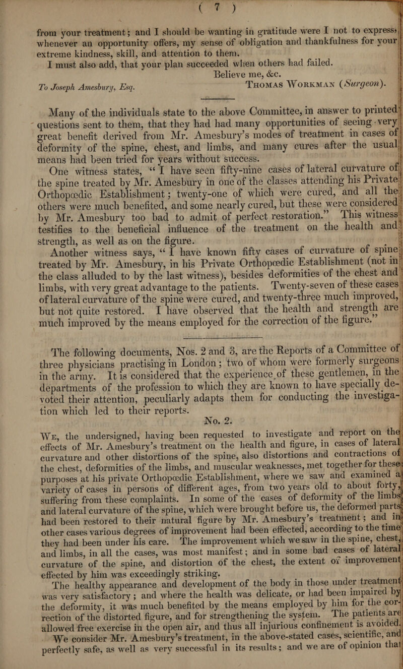 from your treatment; and I should be wanting in gratitude were I not to express? f whenever ail opportunity offers, my sense of obligation and thankfulness for your] extreme kindness, skill, and attention to them. I must also add, that your plan succeeded when others had failed. Believe me, &c. To Joseph Amesburp, Esq. Thomas Workman {Surgeon). - . . 1 Many of the individuals state to the above Committee, in answer to printed] questions sent to them, that they had had many opportunities ot seeing • very | great benefit derived from Mr. Amesbury’s modes of treatment in cases of ; deformity of the spine, chest, and limbs, and many cures after the usual! means had been tried for years without success. J One witness states, u I have seen fifty-nine cases of lateral curvature of| the spine treated by Mr. Amesbury in one of the classes attending his Piivate : Orthopaedic Establishment; twenty-one of which were cured, and all the others were much benefited, and some nearly cured, but these were considered: by Mr. Amesbury too bad to admit of perfect restoration.” This witness, testifies to the beneficial influence of the treatment on the health and.. strength, as well as on the figure. t . :! Another witness says, “ I have known fifty cases of curvature of spine, treated by Mr. Amesbury, in his Private Orthopoedic Establishment (not in: the class alluded to by the last witness), besides deformities of the chest and limbs, with very great advantage to the patients. Twenty-seven of these caseSj; of lateral curvature of the spine were cured, and twenty-three much improved, but not quite restored. I have observed that the health and strength are much improved by the means employed for the correction of the figure. The following documents, Nos. 2 and 3, are the Reports of a Committee of three physicians practising in London; two of whom were formerly suigeons in the army. It is considered that the experience^ these gentlemen, in the departments of the profession to which they are known to have specially de¬ voted their attention, peculiarly adapts them for conducting the investiga¬ tion which led to their reports. No. 2. We, the undersigned, having been requested to investigate and report on the effects of Mr. Amesbury’s treatment on the health ynd figure, in cases of lateral curvature and other distortions of the spine, also distortions and contractions of the chest, deformities of the limbs, and muscular weaknesses, met together for these) purposes at his private Orthopoedic Establishment, where we saw and examined a variety of cases in persons of different ages, from two years old to about forty,^ suffering from these complaints. In some of the cases of deformity of the limbs| and lateral curvature of the spine, which were brought before us, the deformed parts' had been restored to their natural figure by Mr. Amesbury’s treatment; and in| other cases various degrees of improvement had been effected, according to the time;;: they had been under his care. The improvement which we saw in the spine, chesty and limbs, in all the cases, was most manifest; and in some bad cases of lateral; curvature of the spine, and distortion of the chest, the extent of improvement; effected by him was exceedingly striking. Jj The healthy appearance and development of the body in those under treatmen| was very satisfactory ; and where the health was delicate, or had been impaire yL the deformity, it was much benefited by the means employed by him for the cor-j rection of the distorted figure, and for strengthening the system. The patients are; allowed free exercise in the open air, and thus all injurious confinement is avoided. . We consider Mr. Amesbury’s treatment, in the above-stated cases, scientific, and perfectly safe, as well as very successful in its results; and we are of opinion that *