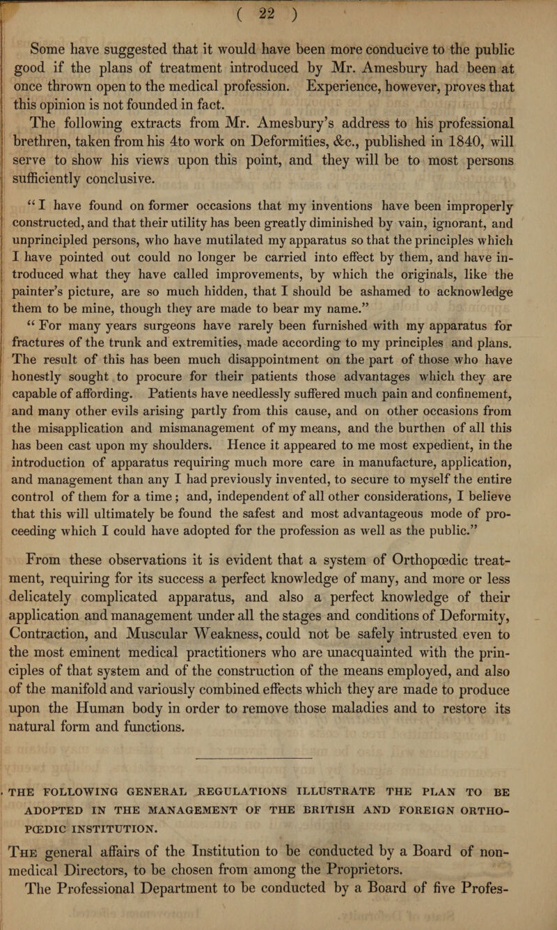 Some have suggested that it would have been more conducive to the public good if the plans of treatment introduced by Mr. Amesbury had been at once thrown open to the medical profession. Experience, however, proves that this opinion is not founded in fact. The following extracts from Mr. Amesbury’s address to his professional brethren, taken from his 4to work on Deformities, &c., published in 1840, will serve to show his views upon this point, and they will be to most persons j sufficiently conclusive. Hi Nf 4 4 \ “ I have found on former occasions that my inventions have been improperly constructed, and that their utility has been greatly diminished by vain, ignorant, and unprincipled persons, who have mutilated my apparatus so that the principles which I have pointed out could no longer be carried into effect by them, and have in¬ troduced what they have called improvements, by which the originals, like the painter’s picture, are so much hidden, that I should be ashamed to acknowledge them to be mine, though they are made to bear my name.” “ For many years surgeons have rarely been furnished with my apparatus for fractures of the trunk and extremities, made according to my principles and plans. The result of this has been much disappointment on the part of those who have honestly sought to procure for their patients those advantages which they are capable of affording. Patients have needlessly suffered much pain and confinement, and many other evils arising partly from this cause, and on other occasions from the misapplication and mismanagement of my means, and the burthen of all this has been cast upon my shoulders. Hence it appeared to me most expedient, in the introduction of apparatus requiring much more care in manufacture, application, and management than any I had previously invented, to secure to myself the entire control of them for a time ; and, independent of all other considerations, I believe that this will ultimately be found the safest and most advantageous mode of pro¬ ceeding which I could have adopted for the profession as well as the public.” From these observations it is evident that a system of Orthopoedic treat¬ ment, requiring for its success a perfect knowledge of many, and more or less delicately complicated apparatus, and also a perfect knowledge of their application and management under all the stages and conditions of Deformity, Contraction, and Muscular Weakness, could not be safely intrusted even to the most eminent medical practitioners who are unacquainted with the prin¬ ciples of that system and of the construction of the means employed, and also of the manifold and variously combined effects which they are made to produce upon the Human body in order to remove those maladies and to restore its natural form and functions. 1 THE FOLLOWING GENERAL REGULATIONS ILLUSTRATE THE PLAN TO BE ADOPTED IN THE MANAGEMENT OF THE BRITISH AND FOREIGN ORTHO- PCEDIC INSTITUTION. The general affairs of the Institution to be conducted by a Board of non¬ medical Directors, to be chosen from among the Proprietors. The Professional Department to be conducted by a Board of five Profes-