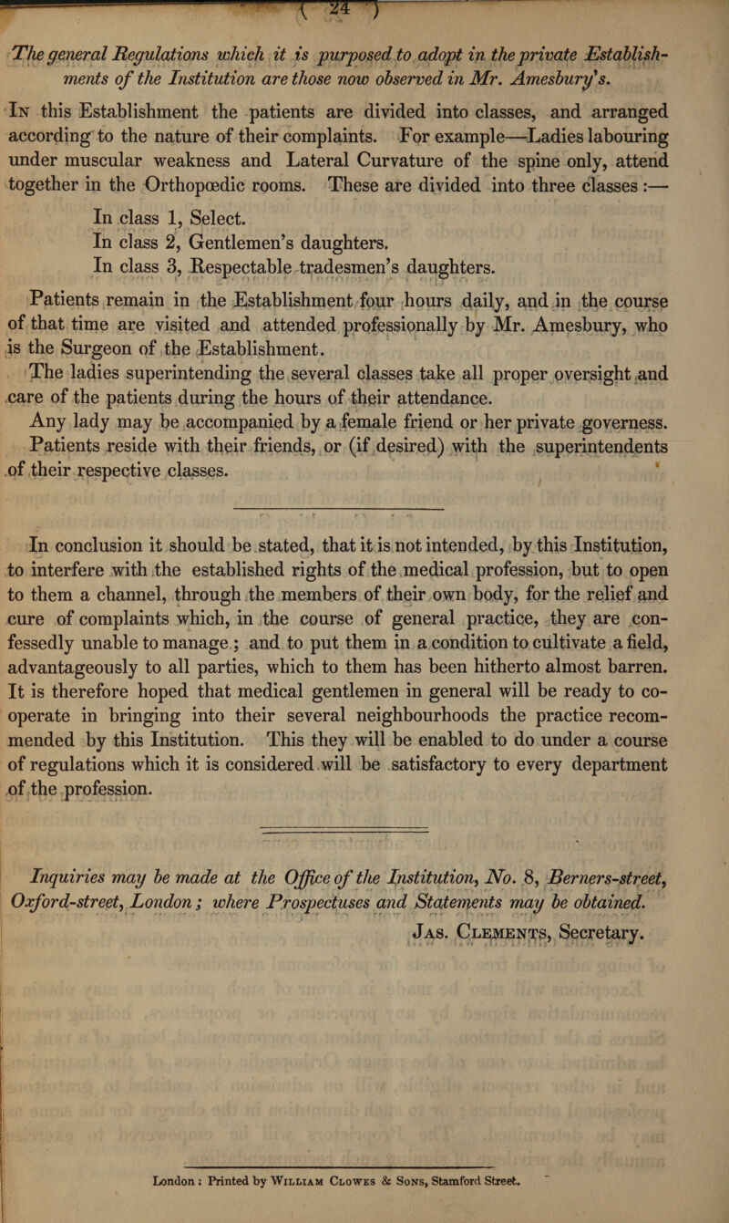 The general Regulations which it is purposed to adopt in the private Establish¬ ments of the Institution are those now observed in Mr. Amesbury s. In this Establishment the patients are divided into classes, and arranged according to the nature of their complaints. For example—Ladies labouring under muscular weakness and Lateral Curvature of the spine only, attend together in the Orthopoedic rooms. These are divided into three classes :— In class 1, Select. In class 2, Gentlemen’s daughters. In class 3, Respectable tradesmen’s daughters. Patients remain in the Establishment four hours daily, and in the course of that time are visited and attended professionally by Mr. Amesbury, who is the Surgeon of the Establishment. The ladies superintending the several classes take all proper oversight and care of the patients during the hours of their attendance. Any lady may be accompanied by a female friend or her private governess. Patients reside with their friends, or (if desired) with the superintendents of their respective classes. In conclusion it should be stated, that it is not intended, by this Institution, to interfere with the established rights of the medical profession, but to open to them a channel, through the members of their own body, for the relief and cure of complaints which, in the course of general practice, they are con¬ fessedly unable to manage ; and to put them in a condition to cultivate afield, advantageously to all parties, which to them has been hitherto almost barren. It is therefore hoped that medical gentlemen in general will be ready to co¬ operate in bringing into their several neighbourhoods the practice recom¬ mended by this Institution. This they will be enabled to do under a course of regulations which it is considered will be satisfactory to every department of the profession. Inquiries may be made at the Office of the Institution, No. 8, Berners-street, Oxford-street, London ; where Prospectuses and Statements may be obtained. Jas. Clements, Secretary. London: Printed by William Clowes & Sons, Stamford Street.