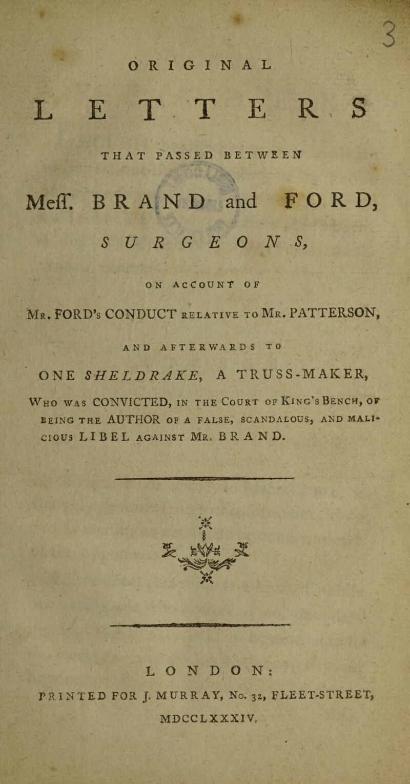 ' ■ * - ORIGINAL L E T T E THAT PASSED BETWEEN ... Meff. BRAND and FORD, u SURGEONS, ON ACCOUNT OF Mr. FORD’S CONDUCT relative to Mr. PATTERSON, AND AFTER WA R D S TO ONE SHELDRAKE, A TRUSS-MAKER, Who was CONVICTED, in the Court of King’s Bench, of EEING THE AUTHOR OF A FALSE, SCANDALOUS, AND MALI¬ CIOUS LIBEL against Mr. BRAND. 3 » R. S Sr ttye S. LONDON: PRINTED FOR j. MURRAY, No. 32, FLEET-STREET, MDCCLXXXIV,