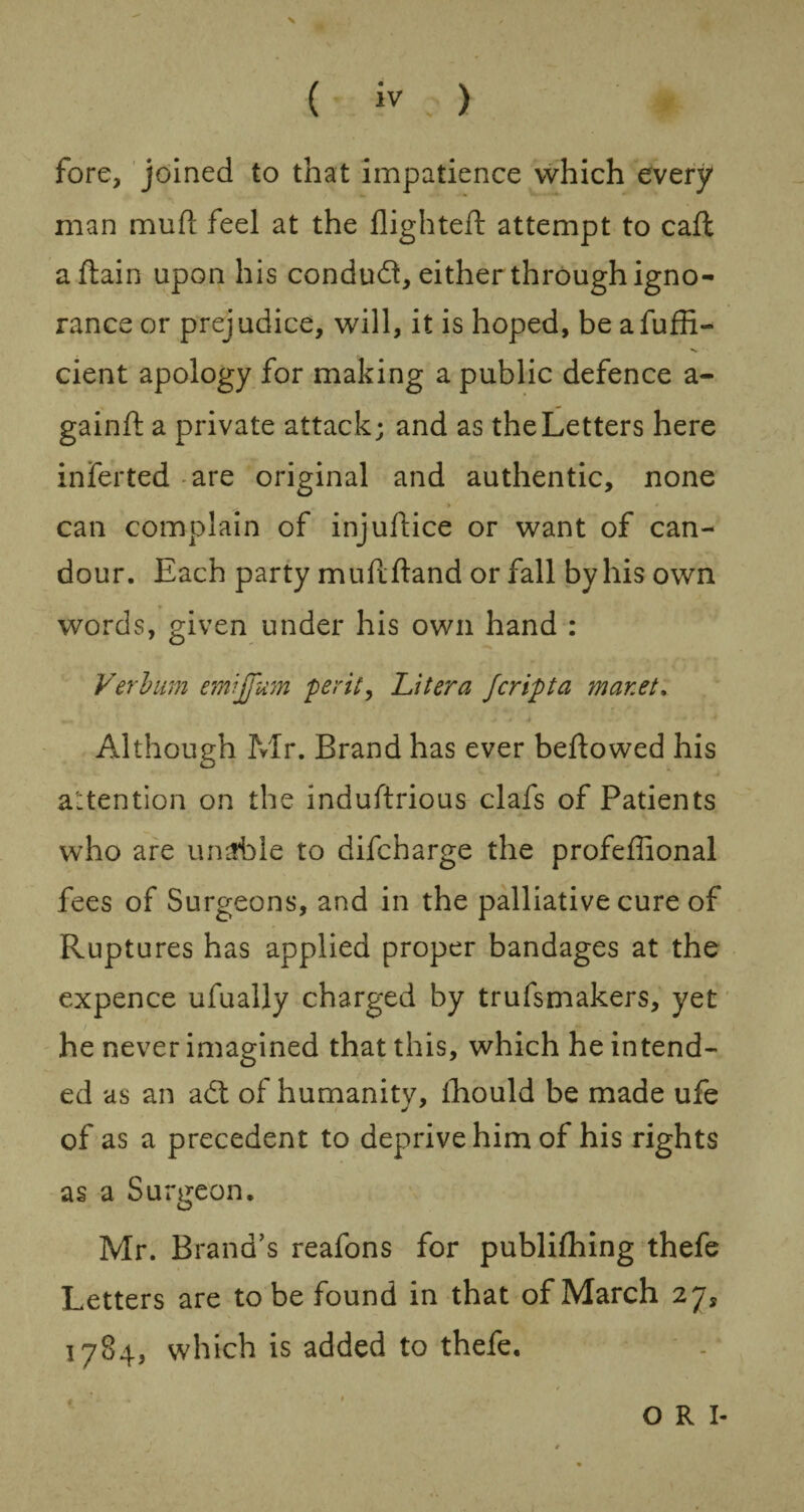 ( iv ) fore, joined to that impatience which every man mufl feel at the flighted: attempt to cad: a Aain upon his conduct, either through igno¬ rance or prejudice, will, it is hoped, be afuffi- cient apology for making a public defence a - gainR a private attack; and as the Letters here inferred are original and authentic, none » * can complain of injuflice or want of can¬ dour. Each party mudfland or fall by his own words, given under his own hand : Verbum emijfum per it, Litera Jcripta mar.et. Although Mr. Brand has ever beflowed his attention on the induArious clafs of Patients who are urnfble to difcharge the profeflional fees of Surgeons, and in the palliative cure of Ruptures has applied proper bandages at the expence ufually charged by trufsmakers, yet he never imagined that this, which he intend¬ ed as an adt of humanity, fhould be made ufe of as a precedent to deprive him of his rights as a Surgeon. Mr. Brand’s reafons for publifhing thefe Letters are to be found in that of March 27, 1784, which is added to thefe. t O R I-