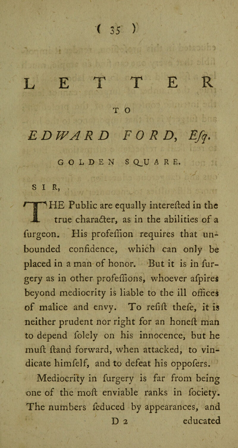 LETTER T O E D WA R D FORD, Efq. GOLDEN S CLU ARE. SIR, HE Public are equally interefted in the A true character, as in the abilities of a furgeon. His profeffion requires that un¬ bounded confidence, which can only be placed in a man of honor. But it is in fur- gery as in other profeffions, whoever afpires beyond mediocrity is liable to the ill offices of malice and envy. To refill: thefe, it is neither prudent nor right for an honeft man to depend folely on his innocence, but he mufl {land forward, when attacked, to vin¬ dicate himfelf, and to defeat his oppofers. Mediocrity in furgery is far from being one of the moft enviable ranks in fociety. The numbers feduced by appearances, and D 2 educated