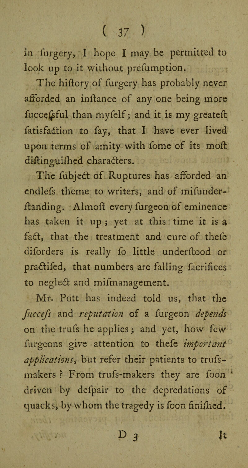 in furgery, I hope I may be permitted to look up to it without prefumption* The hiftory of furgery has probably never afforded an inftance of any one being more fucceijsful than myfelf; and it is my greateft fatisfadtion to fay, that I have ever lived upon terms of amity with fome of its moft diftinguifhed characters. The fubjedf of Ruptures has afforded an endlefs theme to writers, and of mifunder- ftanding. Almoft every furgeon of eminence has taken it up ; yet at this time it is a fadt, that the treatment and cure of thefe diforders is really fo little underftood or pradtifed, that numbers are falling facrifices to negleCt and mifmanagement. Mr. Pott has indeed told us, that the fuccefs and reputation of a furgeon depends on the trufs he applies; and yet, how few furgeons give attention to thefe important applications, but refer their patients to trufs- makers ? From trufs-makers they are foon driven by defpair to the depredations of quacks, by whom the tragedy is foon finished.