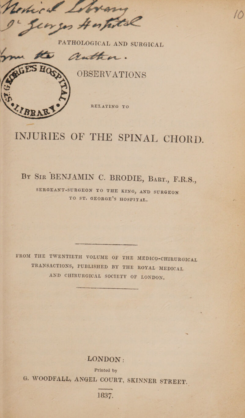 PATHOLOGICAL AND SURGICAL OBSERVATIONS relating to INJURIES OF THE SPINAL CHORD. By Sir BENJAMIN C. BRODIE, Bart., F.R.S., SERGEANT-SURGEON TO THE KING, AND SURGEON TO ST. GEORGE’S HOSPITAL. FROM THE TWENTIETH VOLUME OF THE MEDICO-CHIRURGICAL TRANSACTIONS, PUBLISHED BY THE ROYAL MEDICAL AND CHIRURGICAL SOCIETY OF LONDON. LONDON: Printed by G. WOODFALL, ANGEL COURT, SKINNER STREET. 1837.