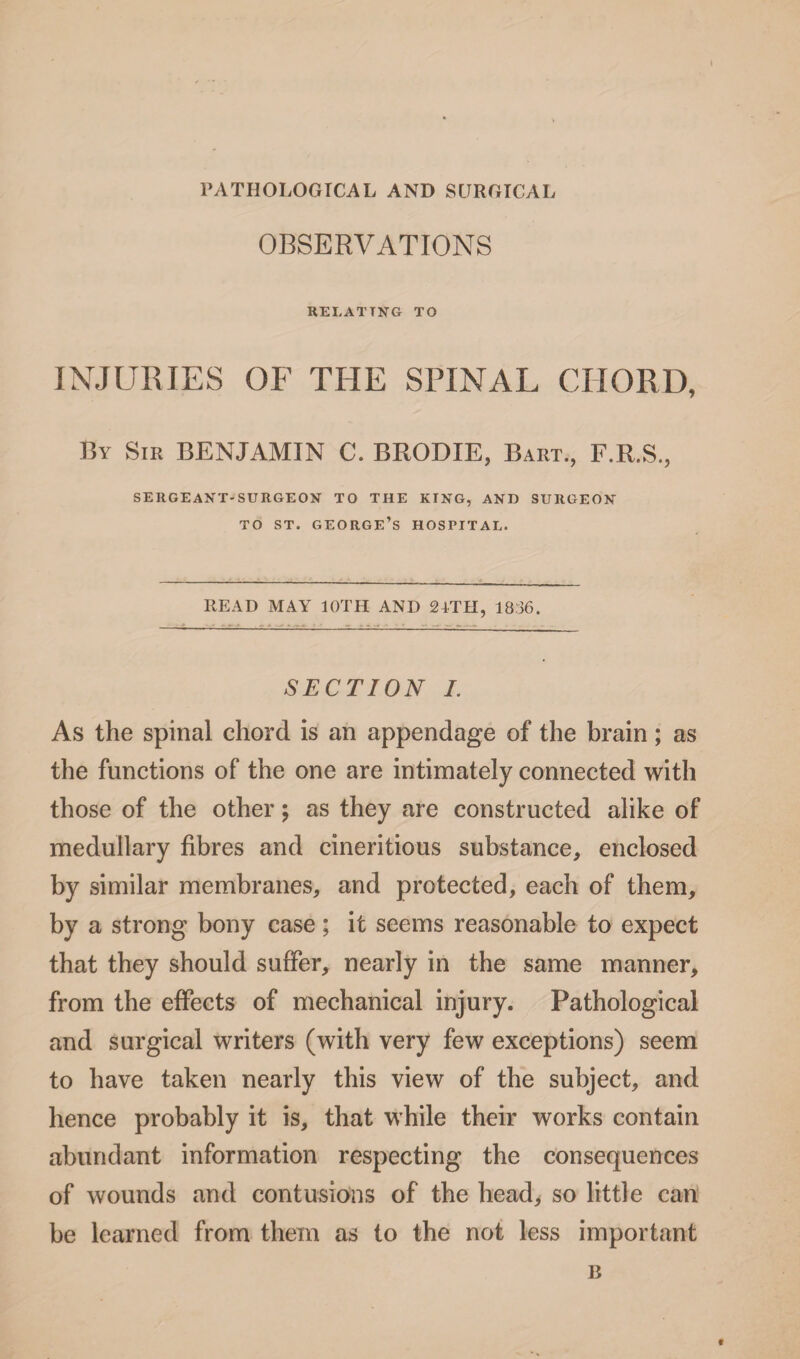 I PATHOLOGICAL AND SURGICAL OBSERVATIONS RELATING TO INJURIES OF THE SPINAL CHORD, By Sir BENJAMIN C. BRODIE, Bart., F.R.S., SERGEANT-SURGEON TO THE KING, AND SURGEON TO ST. GEORGE’S HOSPITAL. READ MAY 10TH AND 24TH, 1836. SECTION I. As the spinal chord is an appendage of the brain; as the functions of the one are intimately connected with those of the other; as they are constructed alike of medullary fibres and cineritious substance, enclosed by similar membranes, and protected, each of them, by a strong bony case; it seems reasonable to expect that they should suffer, nearly in the same manner, from the effects of mechanical injury. Pathological and surgical writers (with very few exceptions) seem to have taken nearly this view of the subject, and hence probably it is, that while their works contain abundant information respecting the consequences of wounds and contusions of the head, so little can be learned from them as to the not less important B t