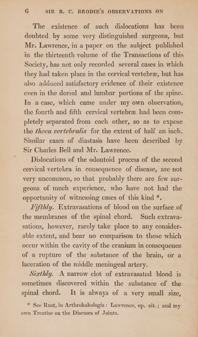 The existence of such dislocations has been doubted by some very distinguished surgeons, but Mr, Lawrence, in a paper on the subject published in the thirteenth volume of the Transactions of this Society, has not only recorded several cases in which they had taken place in the cervical vertebras, but has also adduced satisfactory evidence of their existence even in the dorsal and lumbar portions of the spine. In a case, which came under my own observation, the fourth and fifth cervical vertebras had been com¬ pletely separated from each other, so as to expose the theca vertebral is for the extent of half an inch. Similar cases of diastasis have been described by Sir Charles Bell and Mr. Lawrence. Dislocations of the odontoid process of the second cervical vertebra in consequence of disease, are not very uncommon, so that probably there are few sur¬ geons of much experience, who have not had the opportunity of witnessing cases of this kind Fifthly. Extravasations of blood on the surface of the membranes of the spinal chord. Such extrava¬ sations, however, rarely take place to any consider¬ able extent, and bear no comparison to those which occur within the cavity of the cranium in consequence of a rupture of the substance of the brain, or a laceration of the middle meningeal artery. Sixthly. A narrow clot of extravasated blood is sometimes discovered within the substance of the spinal chord. It is always of a very small size, * See Rust, in Arthrokakologia: Lawrence, op. cit.; and my own Treatise on the Diseases of Joints.