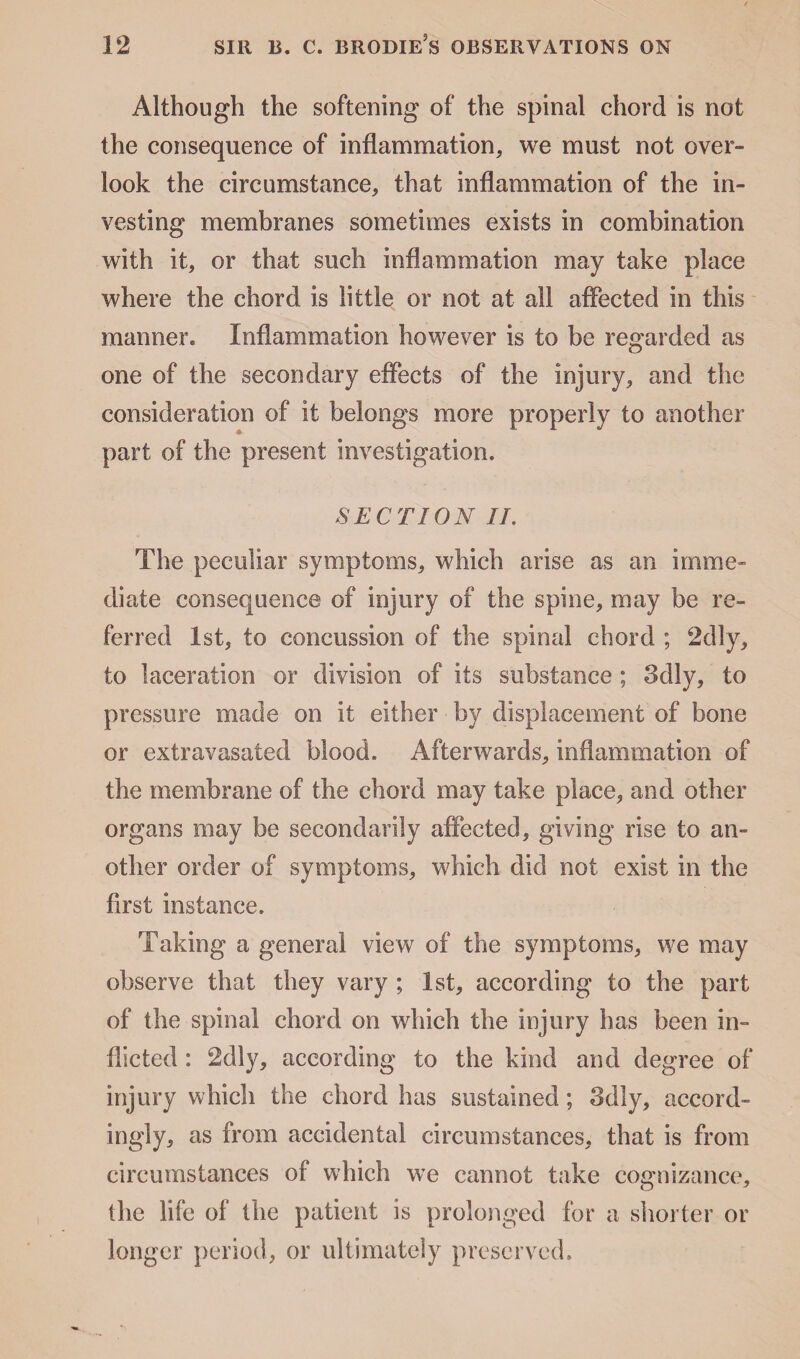 Although the softening of the spinal chord is not the consequence of inflammation, we must not over¬ look the circumstance, that inflammation of the in¬ vesting membranes sometimes exists in combination with it, or that such inflammation may take place where the chord is little or not at all affected in this manner. Inflammation however is to be regarded as one of the secondary effects of the injury, and the consideration of it belongs more properly to another part of the present investigation. SECTION II. The peculiar symptoms, which arise as an imme¬ diate consequence of injury of the spine, may be re¬ ferred 1st, to concussion of the spinal chord ; 2dly, to laceration or division of its substance ; 3dly, to pressure made on it either by displacement of bone or extravasated blood. Afterwards, inflammation of the membrane of the chord may take place, and other organs may be secondarily affected, giving rise to an¬ other order of symptoms, which did not exist in the first instance. Taking a general view of the symptoms, we may observe that they vary ; 1st, according to the part of the spinal chord on which the injury has been in¬ flicted : 2dly, according to the kind and degree of injury which the chord has sustained; 3dly, accord¬ ingly, as from accidental circumstances, that is from circumstances of which we cannot take cognizance, o y the life of the patient is prolonged for a shorter or longer period, or ultimately preserved.