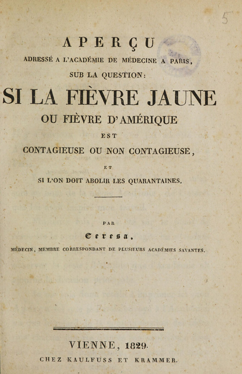 / ( APERÇU ADRESSÉ A L’ACADÉMIE DE MÉDECINE A PAÏUS, -v. ' > \S ^ t-: ■ SUB LA QUESTION; SI LA FIÈVRE JAUNE OU FIÈVRE D’AMÉRIQUE EST CONTAGIEUSE OU NON CONTAGIEUSE, , » E T SI L’ON DOIT ABOLIR LES QUARANTAINES. P Ali Cerna, MÉDECIN, MEMBRE CORRESPONDANT DE PLUSIEURS ACADÉMIES SAVANTES. P \ VIENNE, 1020- CHEZ KAULFUSS ET KRAMMER.