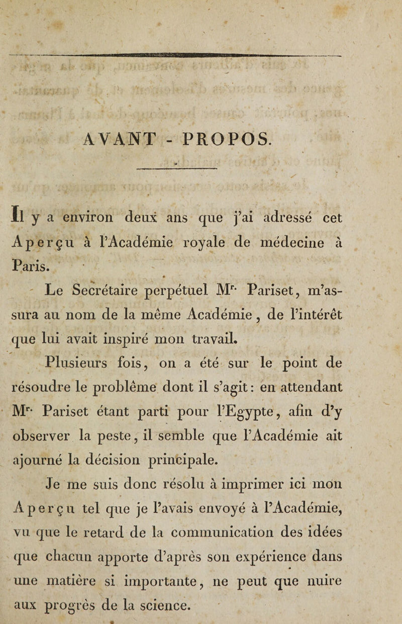 f I AVANT - PROPOS. « Il y a environ deux ans que j’ai adressé cet Aperçu à l’Académie royale de médecine à Paris.  Le Secrétaire perpétuel Mr* Pariset, m’as¬ sura au nom de la même Académie, de l’intérêt que lui avait inspiré mon travail. Plusieurs fois, on a été sur le point de résoudre le problème dont il s’agit : en attendant Mr* Pariset étant parti pour l’Egypte, afin d’y observer la peste, il semble que l’Académie ait ajourné la décision principale. Je me suis donc résolu à imprimer ici mon r ^ • « Aperçu tel que je l’avais envoyé à l’Académie, vu que le retard de la communication des idées que chacun apporte d’après son expérience dans « une matière si importante, ne peut que nuire aux progrès de la science. '