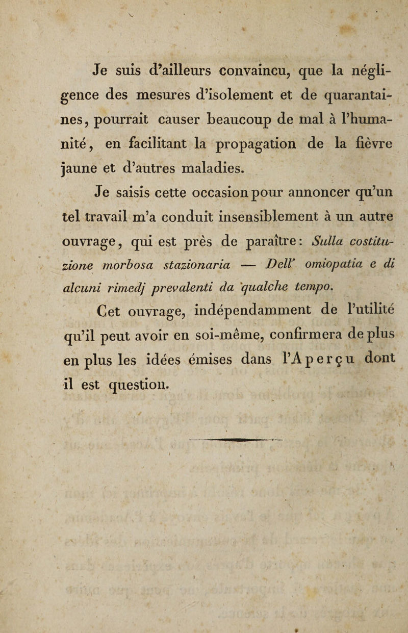 Je suis d’ailleurs convaincu, que la négli¬ gence des mesures d’isolement et de quarantai¬ nes, pourrait causer beaucoup de mal à l’huma¬ nité, en facilitant la propagation de la fièvre jaune et d’autres maladies. Je saisis cette occasion pour annoncer qu’un tel travail m’a conduit insensiblement à un autre S> 1 A ' -v ’ 1 ouvrage, qui est près de paraître : Sulla costitu- zione morbosa stazionciria — Dell’ omiopatia e di alcuni rimedj prevalenti da qualche tempo. Cet ouvrage, indépendamment de l’utilité • ) ** ■ v *. i j . ■ ' qu’il peut avoir en soi-même, confirmera de plus en plus les idées émises dans l’A perçu dont il est question.