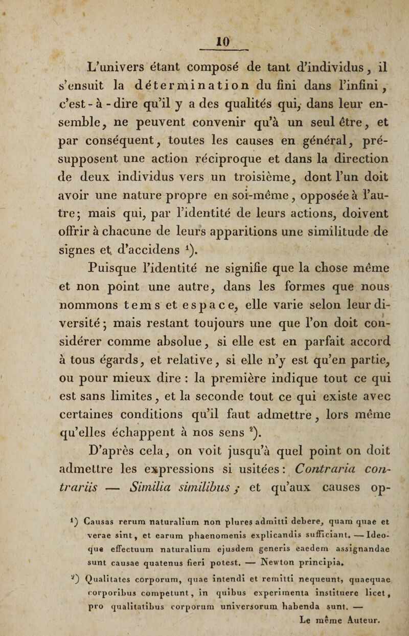 L’univers étant composé de tant d’individus , il s’ensuit la détermination du fini dans l’infini, c’est - à - dire qu’il y a des qualités qui, dans leur en¬ semble, ne peuvent convenir qu’à un seul être, et par conséquent, toutes les causes en général, pré¬ supposent une action réciproque et dans la direction de deux individus vers un troisième, dont l’un doit r • avoir une nature propre en soi-même, opposée à l’au¬ tre; mais qui, par l’identité de leurs actions, doivent offrir à chacune de leurs apparitions une similitude de signes et. d’accidens *). Puisque l’identité ne signifie que la chose même et non point une autre, dans les formes que nous nommons tems et espace, elle varie selon leur di¬ versité ; mais restant toujours une que l’on doit con¬ sidérer comme absolue, si elle est en parfait accord à tous égards, et relative, si elle n’y est qu’en partie, ou pour mieux dire : la première indique tout ce qui est sans limites, et la seconde tout ce qui existe avec certaines conditions qu’il faut admettre , lors même qu’elles échappent à nos sens 2). D’après cela, on voit jusqu’à quel point on doit admettre les expressions si usitées: Contraria con~ trariis — Simïlia similihus y et qu’aux causes op- i) Causas rerura naturalium non plures admitti debere, quara quae et verae sint, et earum phaenomenis explicandis sufficiant,—-Ideo- que efFectuum naturalium ejusdem generis eaedern assignandae sunt causae quatenus fieri potest. — Newton principia» Qualitates corporura, quae intendi et reraitti nequeunt, quaequae rorporibus competunt, in quibus expérimenta instituere licet t pro qualitatibus corporum universorum habenda sunt. — Le même Auteur.