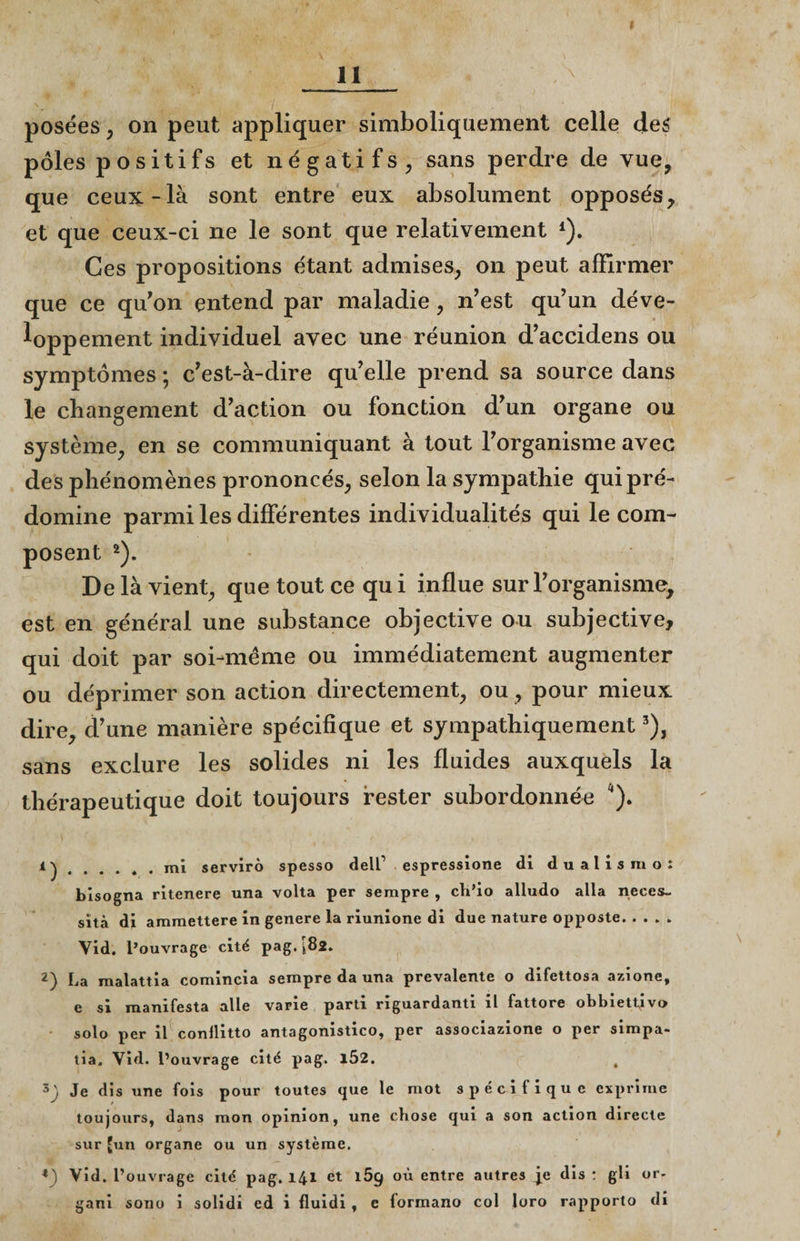 posées , on peut appliquer simboliquement celle de? pôles p ositifs et négatifs, sans perdre de vue, que ceux-là sont entre eux absolument opposés, et que ceux-ci ne le sont que relativement *). Ces propositions étant admises, on peut affirmer que ce qu'on entend par maladie, n’est qu’un déve¬ loppement individuel avec une réunion d’accidens ou symptômes ; c’est-à-dire qu’elle prend sa source dans le changement d’action ou fonction d’un organe ou système, en se communiquant à tout l’organisme avec des phénomènes prononcés, selon la sympathie qui pré¬ domine parmi les différentes individualités qui le com¬ posent 2). De là vient, que tout ce qu i influe sur l’organisme, est en général une substance objective ou subjective, qui doit par soi-même ou immédiatement augmenter ou déprimer son action directement, ou, pour mieux dire, d’une manière spécifique et sympathiquement3), sans exclure les solides ni les fluides auxquels la thérapeutique doit toujours rester subordonnée a). 4) ..... . mi servirô spesso delf espressione di dualisrao: bisogna ritenere una volta per sempre , ch’io alludo alla néces¬ sita di ammettere in genere la riunione di due nature opposte. Vid. l’ouvrage cité pag. [82. 2) La malattia comincia sempre da una prevalente o difettosa azione, e si manifesta aile varie parti riguardanti il fattore obbiettjv» solo per il conllitto antagonistico, per associazione o per simpa- tia. Vid. l’ouvrage cité pag. 102. , Je dis une fois pour toutes que le mot spécifique exprime toujours, dans mon opinion, une chose qui a son action directe sur [un organe ou un système. *) Vid. l’ouvrage cité pag. 141 et 169 où entre autres je dis : gli or- gani sono i solidi ed i fluidi , e formano col loro rapporto di