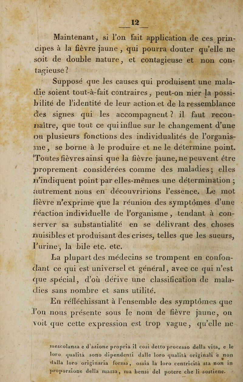 _12 Maintenant, si l’on fait application de ces prin¬ cipes à la fièvre jaune , qui pourra douter qu'elle ne soit de double nature, et contagieuse et non con¬ tagieuse ? 4 J Supposé que les causes qui produisent une mala¬ die soient tout-à-fait contraires , peut-on nier la possi¬ bilité de l’identité de leur action et de la ressemblance des signes qui les accompagnent ? il faut recon¬ naître, que tout ce qui influe sur le changement d’une ou plusieurs fonctions des individualités de l’organis- ime , se borne à le produire et ne le détermine point. 'Toutes fièvres ainsi que la fièvre jaune, ne peuvent être proprement considérées comme des maladies; elles n’indiquent point par elles-mêmes une détermination ; autrement nous en découvririons l’essence. Le mot lièvre n’exprime que la réunion des symptômes d’une r éaction individuelle de l’organisme , tendant à con- server sa substantialité en se délivrant des choses nuisibles et produisant des crises, telles que les sueurs, Turine, la bile etc. etc. La plupart des médecins se trompent en confon¬ dant ce qui est universel et général, avec ce qui n’est que spécial, d’où dérive une classification de mala¬ dies sans nombre et sans utilité. En réfléchissant à l’ensemble des symptômes que Ton nous présente sous le nom de fièvre jaune, on voit que cette expression est trop vague, qu’elle ne mescolanza e tfazione propria il cosi (letto processo délia vita, e le loro qualità sono dipendenli dalle loro qualità originali e non dalla loro originaria forma , ossia la loro centricità sta non in proporzione délia massa, ma bensi dcl potere cbe li sostîene.