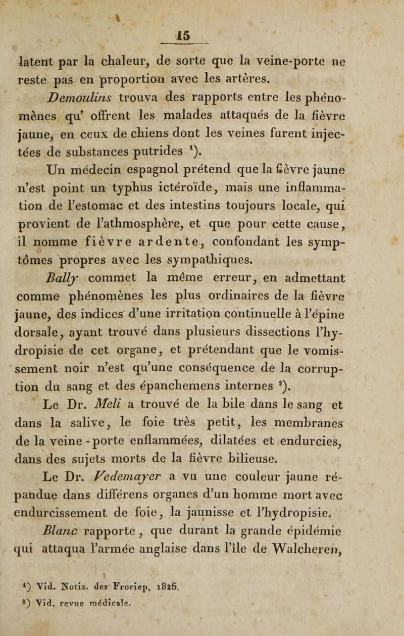 I latent par la chaleur, de sorte que la veine-porte ne reste pas en proportion avec les artères. Demoulins trouva des rapports entre les phéno¬ mènes qu’ offrent les malades attaqués de la fièvre jaune, en ceux, de chiens dont les veines furent injec¬ tées de substances putrides *). Un médecin espagnol prétend que la fièvre jaune n’est point un typhus ictéroïde, mais une inflamma¬ tion de l'estomac et des intestins toujours locale, qui provient de l’athmosphère, et que pour cette cause, il nomme fièvre ardente, confondant les symp¬ tômes propres avec les sympathiques. Ballj commet la même erreur, en admettant comme phénomènes les plus ordinaires de la fièvre jaune, des indices d’une irritation continuelle à l’épine dorsale, ayant trouvé dans plusieurs dissections l’hy- dropisie de cet organe, et prétendant que le vomis¬ sement noir n’est qu’une conséquence de la corrup¬ tion du sang et des épanchemens internes 2). Le Dr. Meli a trouvé de la bile dans le sang et dans la salive, le foie très petit, les membranes de la veine-porte enflammées, dilatées et endurcies, dans des sujets morts de la fièvre bilieuse. Le Dr. Vedemajer a vu une couleur jaune ré¬ pandue dans différons organes d’un homme mort avec endurcissement de foie, la jaunisse et l’hydropisie. Blanc rapporte , que durant la grande épidémie qui attaqua l’armée anglaise dans l’île de Walcheren, 4) Vid. Notiz. des Froriep. 1826, *) Vid. revue médicale.