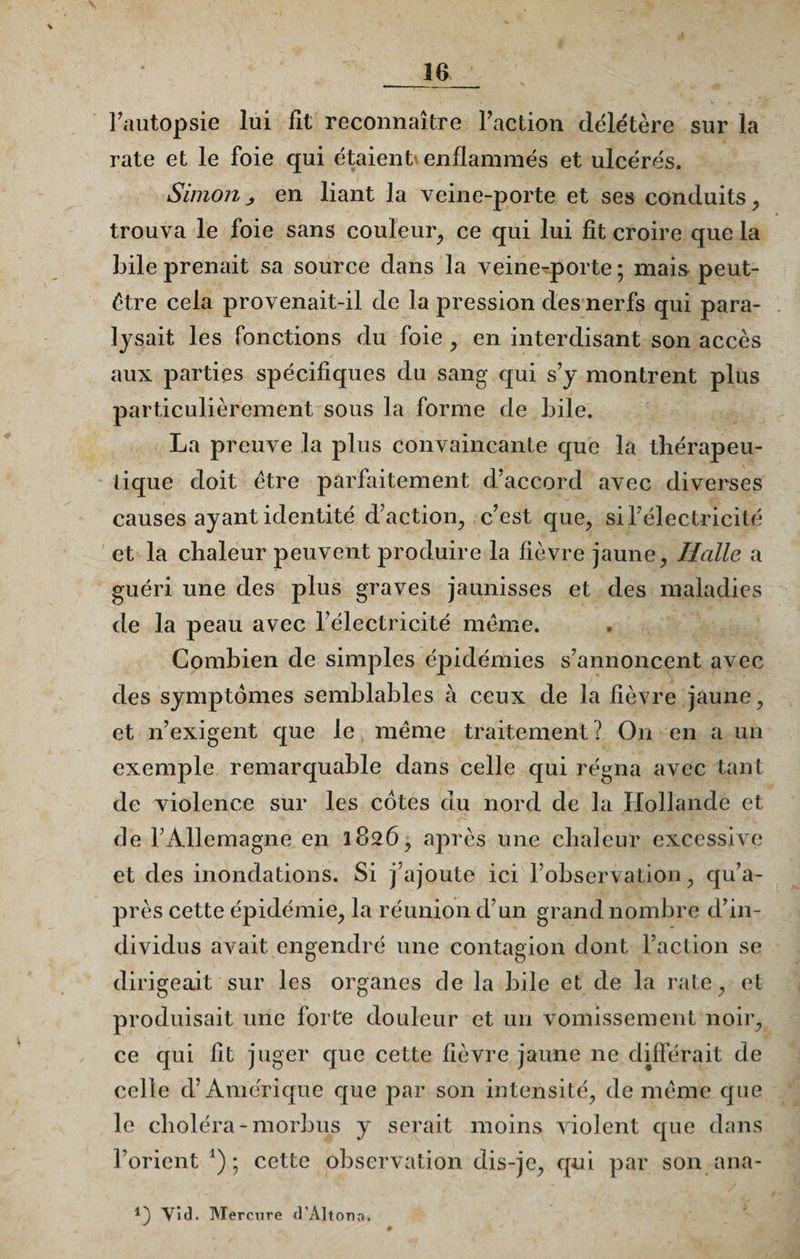 l’autopsie lui fit reconnaître l’action délétère sur la rate et le foie qui étaient enflammés et ulcérés. Simonj, en liant la veine-porte et ses conduits, trouva le foie sans couleur, ce qui lui fît croire que la bile prenait sa source dans la veine-porte ; mais peut- être cela provenait-il de la pression des nerfs qui para¬ lysait les fonctions du foie , en interdisant son accès aux parties spécifiques du sang qui s’y montrent plus particulièrement sous la forme de bile. La preuve la plus convaincante que la thérapeu¬ tique doit être parfaitement d’accord avec diverses causes ayant identité d’action, c’est que, si l’électricité et la chaleur peuvent produire la fièvre jaune, Halle a guéri une des plus graves jaunisses et des maladies de la peau avec l’électricité même. Combien de simples épidémies s’annoncent avec des symptômes semblables à ceux de la fièvre jaune, et n’exigent que le même traitement? On en a un exemple remarquable dans celle qui régna avec tant de violence sur les cotes du nord de la Hollande et de l’Allemagne en 1826, après une chaleur excessive et des inondations. Si j’ajoute ici l’observation, qu’a- près cette épidémie, la réunion d’un grand nombre d’in¬ dividus avait engendré une contagion dont l’action se dirigeait sur les organes de la bile et de la rate, et produisait une forte douleur et un vomissement noir, ce qui fit juger que cette fièvre jaune 11e différait de celle d’Amérique que par son intensité, de même que le choléra-morbus y serait moins violent que dans l’orient x) ; cette observation dis-je, qui par son ana- Vid. Mercure d'Altono.