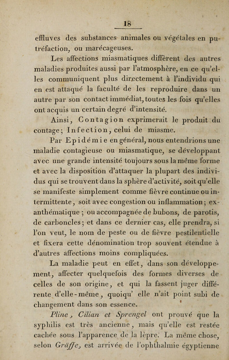 effluves des substances ahimales ou végétales en pu¬ tréfaction, ou marécageuses. Les affections miasmatiques diffèrent des autres maladies produites aussi par l’atmosphère, en ce qu’el¬ les communiquent plus directement à l’individu qui en est attaqué la faculté de les reproduire dans un autre par son contact immédiat, toutes les fois qu’elles ont acquis un certain degré d’intensité. Ainsi, Contagion exprimerait le produit du contage; Infection, celui de miasme. Par Epidémie en général, nous entendrions une maladie contagieuse ou miasmatique, se développant avec une grande intensité toujours sous la meme forme et avec la disposition d’attaquer la plupart des indivi¬ dus qui se trouvent dans la sphère d’activité, soit qu’elle se manifeste simplement comme fièvre continue ou in¬ termittente, soit avec congestion ou inflammation; ex¬ anthématique ; ou accompagnée de bubons, de parotis, de carboncles ; et dans ce dernier cas, elle prendra, si l’on veut, le nom de peste ou de fièvre pestilentielle et fixera cette dénomination trop souvent étendue a d’autres affections moins compliquées. La maladie peut en effet, dans son développe¬ ment, affecter quelquefois des formes diverses de celles de son origine, et qui la fassent juger diffé¬ rente d’elle-meme, quoiqu’ elle n’ait point subi de changement dans son essence. Pline j Cilicm et Sprengel ont prouvé que la syphilis est très ancienne, mais qu’elle est restée cachée sous l’apparence de la lèpre. La meme chose, selon Grâjffej est arrivée de l’ophthalmie égyptienne