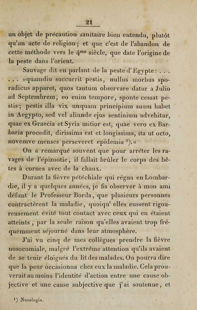 un objet de précaution sanitaire bien entendu, plutôt qu’un acte de religion ; et que c’est de l’abandon de cette méthode vers le 4rae siècle, que date l’origine de la peste dans l’orient. Sauvage dit en parlant de la peste d’Egypte : . . . . . . «quamdiu succurrit pestis, nullus morbus spo- radicus apparet, quos tantum observare datur a Julio ad Septembrem, eo enim tempore, sponte cessât pe¬ stis ; pestis ilia vix unquam principium suum habet in Aegjpto, sed vel aliunde ejus sentinium advehitur, quae exGraecia etSyria mitior est, quae vero ex Bar- baria procedit, dirissima est et longissima, ita ut octo, novemve menses perseveret epidemia 4).« On a remarqué souvent que pour arrêter les ra¬ vages de l’épizootie, il fallait brûler le corps des bê¬ tes à cornes avec de la chaux. Durant la fièvre pétéchiale qui régna en Lombar¬ die, il y a quelques années, je fis observer à mon ami défunt le Professeur Borda, que plusieurs personnes contractèrent la maladie, quoiqu’ elles eussent rigou¬ reusement évité tout contact avec ceux qui en étaient atteints , par la seule raison qu’elles avaient trop fré¬ quemment séjourné dans leur atmosphère. J’ai vu cinq de mes collègues prendre la fièvre nosocomiale, malgré l’extrême attention qu’ils avaient de se tenir éloignés du lit des malades. On pourra dire que la peur occasionna chez eux la maladie. Gela prou¬ verait au moins l’identité d’action entre une cause ob¬ jective et une cause subjective que j’ai soutenue, et Nosologia.
