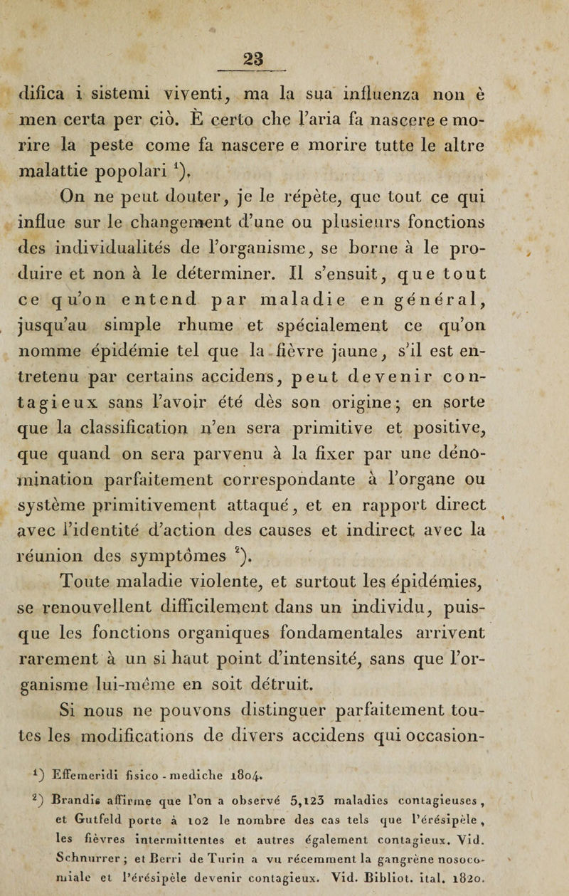 difica i sistemi viventi, ma la sua influenza non è men certa per çiô. È certo che l’aria fa nascere e mo- rire la peste corne fa nascere e morire tutte le altre malattie popolari *), On ne peut douter, je le répète, que tout ce qui influe sur le changement d’une ou plusieurs fonctions des individualités de l’organisme , se borne à le pro¬ duire et non à le déterminer. Il s’ensuit, que tout ce q u’on entend par maladie en général, jusqu’au simple rhume et spécialement ce qu’on nomme épidémie tel que la lièvre jaune, s’il est en¬ tretenu par certains accidens, peut devenir con¬ tagieux sans l’avoir été dès son origine; en sorte que la classification n’en sera primitive et positive, que quand on sera parvenu à la fixer par une déno¬ mination parfaitement correspondante à l’organe ou système primitivement attaqué, et en rapport direct avec l’identité d’action des causes et indirect avec la réunion des symptômes 2). Toute maladie violente, et surtout les épidémies, se renouvellent difficilement dans un individu, puis¬ que les fonctions organiques fondamentales arrivent rarement à un si haut point d’intensité, sans que l’or¬ ganisme lui-mëme en soit détruit. Si nous ne pouvons distinguer parfaitement tou¬ tes les modifications de divers accidens qui occasion- 4) Efferneridi fisico - mediche 1804. 2) Brandis affirme que l’on a observé 5,123 maladies contagieuses, et Gutfeld porte à 102 le nombre des cas tels que l’érésipèle , les fièvres intermittentes et autres également contagieux. Vid. Schnurrer ; et Berri de Turin a vu récemment la gangrène nosoco¬ miale et l’érésipèle devenir contagieux. Vid. Bibliot. ital. 1820.