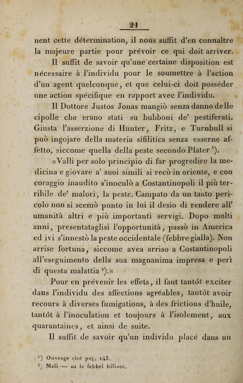 21 lient cette détermination, il nous suffit d’en connaître la majeure partie pour prévoir ce qui doit arriver. Il suffit de savoir qu’une certaine disposition est nécessaire à l’individu pour le soumettre à Faction d’un agent quelconque, et que celui-ci doit posséder une action spécifique en rapport avec l’individu. Il Dottore Justos Jouas mangio senza danno de lie cipolle che erano stati su bubboni de’ pestiferati* Giusta l’asserzione di Hunter, Fritz, e Turnbull si puo ingojare délia materia sifilitica senza esserne af- fetto, siccome quella délia peste secondo Plater *). )>Valli per solo principio di far progredire la me- dicina e giovare a’ suoi simili si reco in oriente, e con coraggio inaudito s’inoculo a Costantinopoli il più ter- ribile de’ malori, la peste. Campato da un tanto peri- colo non si scemo punto in lui il desio di rendere ail’ umanità altri e più importanti servigi. Dopo molti anni, presentataglisi l’opportunità, passo in America ed ivi s’innesto la peste occidentale (febbre gialla). Non arrise fortuna, siccome avea arriso a Costantinopoli ali’eseguimento délia sua magnanima impresa e péri di questa malattia 2).« Pour en prévenir les effets, il faut tantôt exciter dans l’individu des affections agréables, tantôt avoir recours à diverses fumigations, à des frictions d’huile, tantôt à l’inoculation et toujours à l’isolement, aux quarantaines, et ainsi de suite. Il suffit de savoir qu’un individu placé dans un Ouvrage cité pag. 143.