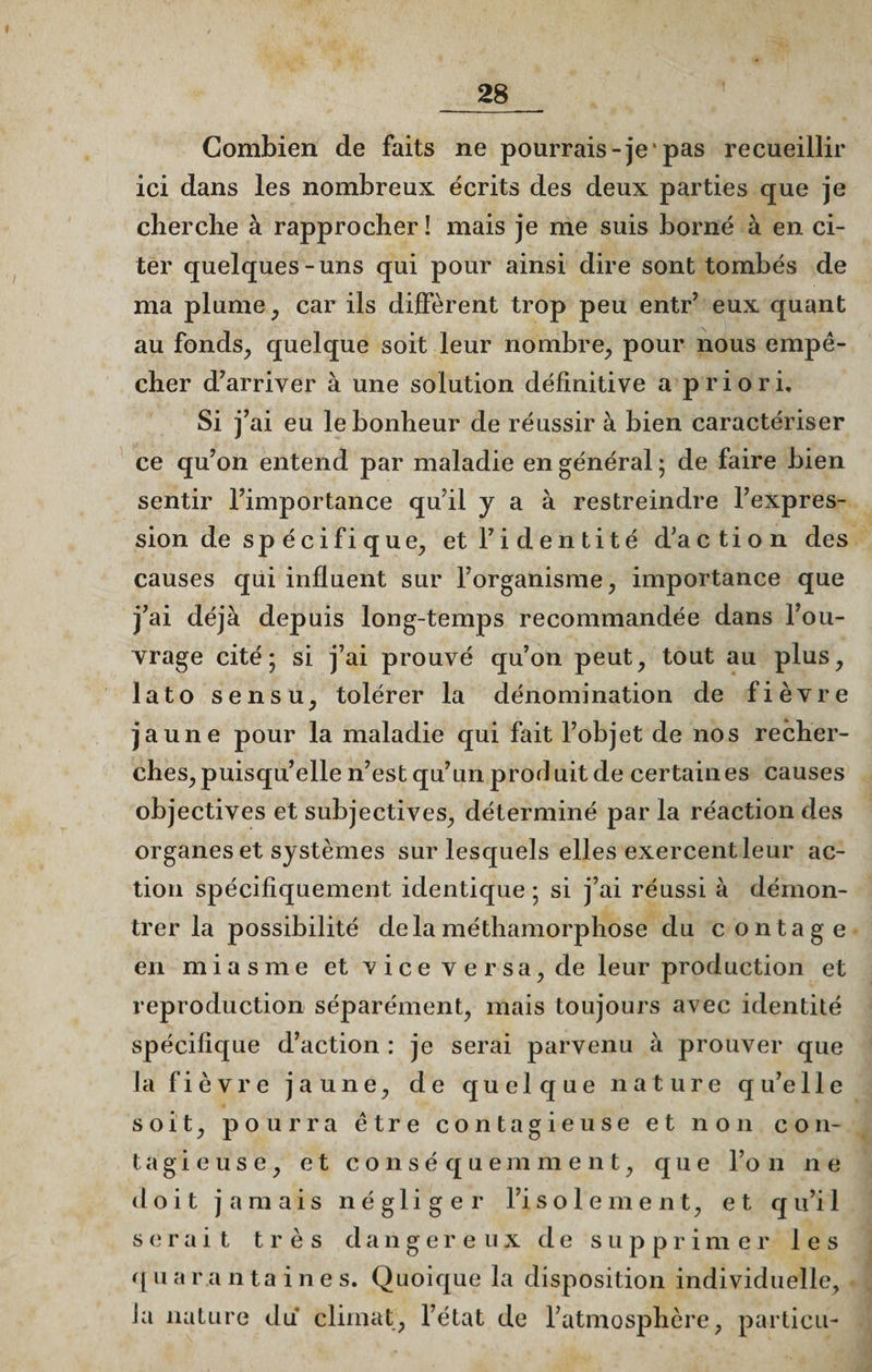 Combien de faits ne pourrais-je pas recueillir ici dans les nombreux écrits des deux parties que je cherche à rapprocher ! mais je me suis borné à en ci¬ ter quelques-uns qui pour ainsi dire sont tombés de ma plume, car ils diffèrent trop peu entr’ eux quant au fonds, quelque soit leur nombre, pour nous empê¬ cher d’arriver à une solution définitive a priori. Si j’ai eu le bonheur de réussir à bien caractériser ce qu’on entend par maladie en général ; de faire bien sentir l’importance qu’il y a à restreindre l’expres¬ sion de sp écifi que, et l’identité d’action des causes qui influent sur l’organisme, importance que j’ai déjà depuis long-temps recommandée dans l’ou¬ vrage cité; si j’ai prouvé qu’on peut, tout au plus, lato sensu, tolérer la dénomination de fièvre jaune pour la maladie qui fait l’objet de nos recher¬ ches, puisqu’elle n’est qu’un prodl uit de certain es causes objectives et subjectives, déterminé par la réaction des organes et systèmes sur lesquels elles exercent leur ac¬ tion spécifiquement identique ; si j’ai réussi à démon¬ trer la possibilité delàméthamorphose du contage en miasme et vice versa, de leur production et reproduction séparément, mais toujours avec identité spécifique d’action : je serai parvenu à prouver que la fièvre jaune, de quelque nature q u’e lie soit, pourra être contagieuse et non con¬ tagieuse, et conséquemment, que l’on ne doit jamais n é g 1 i g e r l’i s o 1 e m e n t, et q u’i 1 serait très dangereux de supprimer les quarantaines. Quoique la disposition individuelle, la nature du climat, l’état de l’atmosphère, particu-