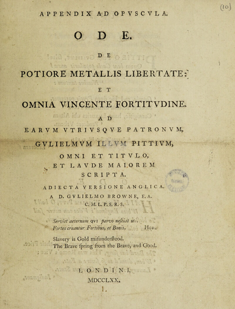 APPENDIX AD OPVSCVLA. ODE* D E POTIORE METALLIS LIBERTATE:' J * * * * - . - i Vi * %j .... * .. E T OMNIA VINCENTE FORTITVDINK A D EARVM VTRIVSQVE PATRONVM» GVLIELMVM IL VM PITTIVM, u,: ,i *• . OMNI ET TITVLO, ET L A V D E M A 1,0 R E M SCRIPTA. s A D I E C T A VERSIONE ANGLICA. A D. G V L 1 E L M O BROWNE, E, A. ♦ * ' ' - • ~ ■ -r -■ . — - . C. M. L. P, S. R. S> V . . , , .. - . _ ' ■ , . ‘ C , , T « \ i • V-» ■ ... vi * . * * <. L . *\:• d , . 1 v \ -Aa. j*#,. ■** % v '• r-v ■ r > K V' — * *. r , • Serviet aeternum qvi parvo nefciat uti. Fortes creantur Fortibus, et Bonis. Hor.. Slavery is Gold mifimderftood. The Brave fpring from the Brave, and Good* MDCCLXX* L v v