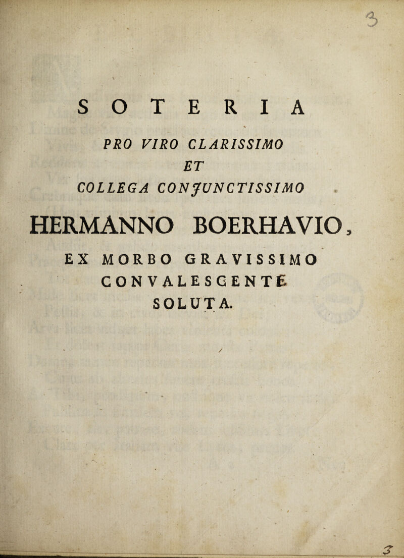 . SOTERIA • _ __ 'V PRO VIRO CLARISSIMO ET COLLEGA CONJUNCTISSIMO HERMANNO BOERHAVIO, EX MORBO GRAVISSIMO CONVALESCENTE SOLUTA.