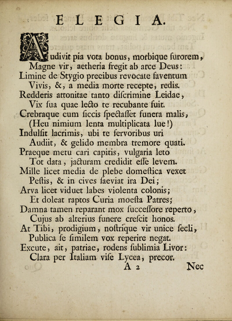 * E L EGI A. udivit pia vora bonus, morbique furorem» Magne vir, aetheria fregit ab arce Deus: Limine de Stygio precibus revocate faventum Vivis, &, a media morte recepte, redis. Redderis attonitae tanto difcrimine Leidae, Vix fua quae ledo te recubante fuit. Crebraque cum ficcis fpedaflet funera malis > (Heu nimium lenta multiplicata lue!) Indulfit lacrimis, ubi te fervoribus uri Audiit, & gelido membra tremore quati. Praeque metu cari capitis, vulgaria leto Tot data, jaduram credidit ede levem. Mille licet media de plebe domeftica vexet Peftis, & in cives faeviat ira Dei; Arva licet viduet labes violenta colonis; Et doleat raptos Curia moefta Patres; Damna tamen reparant mox fucceffore reperto > Cujus ab alterius funere crefcit honos. At Tibi, prodigium, noftrique vir unice fecli. Publica fe limilem vox reperire negat. Excute, ait, patriae, rodens fublimia Livor: Clara per Italiam vife Lycea, precor. A 2 Nec . ^ — . C .