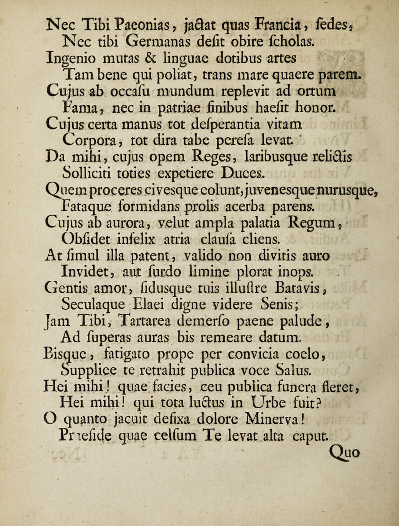 Nec Tibi Paeonias, jaciat quas Francia, fedes, Nec tibi Germanas defit obire fcholas. Ingenio mutas & linguae dotibus artes Tam bene qui poliat, trans mare quaere parem. Cujus ab occafu mundum replevit ad ortum Fama, nec in patriae finibus haefit honor. Cujus certa manus tot defperantia vitam Corpora, tot dira tabe perefa levat. Da mihi, cujus opem Reges, laribusque relidis Solliciti toties expetiere Duces. Quem proceres civesque colunt, juvenesque nurusque, Fataque formidans prolis acerba parens. Cujus ab aurora, velut ampla palatia Regum, Obfidet infelix atria claufa cliens. At fimul illa patent, valido non divitis auro Invidet, aut furdo limine plorat inops. Gentis amor, fidusque tuis illuflre Batavis, Seculaque Flaei digne videre Senis; Jam Tibi, Tartarea demerfo paene palude, Ad fuperas auras bis remeare datum. Bisque, fatigato prope per convicia coelo, Supplice te retrahit publica voce Salus. Hei mihi! quae facies, ceu publica funera fieret, Hei mihi! qui tota ludus in Urbe fuit? O quanto jacuit defixa dolore Minerva! Pnefide quae celfum Te levat alta caput. Quo