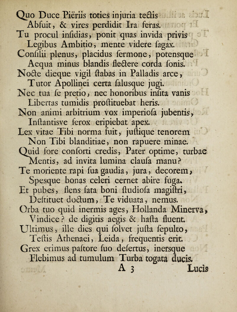 ■+ «*^ *• « Quo Duce Pieriis toties injuria tedis Abfuit, & vires perdidit Ira feras. Tu procul infidias, ponit quas invida privis Legibus Ambitio, mente videre fagax. Confilii plenus, placidus fermone, potensque Aequa minus blandis fledere corda fonis. Node dieque vigil {labas in Palladis arce, Tutor Apollinei certa falusque jugi. Nec tua fe pretio, nec honoribus infita vanis Libertas tumidis proftituebat heris. Non animi arbitrium vox imperiofa jubentis, Inftantisve lerox eripiebat apex. Lex vitae Tibi norma ruit, juftique tenorem. Non Tibi blanditiae, non rapuere minae. Quid fore conferti credis, Pater optime, turbae Mentis, ad invita lumina claufa manu? Te moriente rapi fua gaudia, jura, decorem, Spesque bonas celeri cernet abire fuga* Et pubes, flens fata boni ftudiofa magiftri» Deftituet do£lum, Te viduata, nemus. Orba tuo quid inermis ages, Hollanda Minerva > Vindice? de digitis aegis & hafta fluent. Ultimus, ille dies qui folvet jufta fepulto, Teftis Athenaei, Leida, frequentis erit. Grex erimus paftore fuo defertus, inersque Plebimus ad tumulum Turba togata ducis.