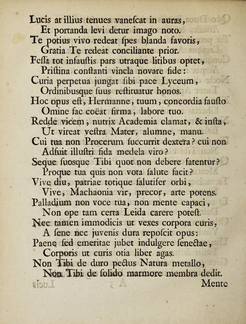 Lucis at illius tenues vanefcat in auras, Et portanda levi detur imago noto. Te potius vivo redeat fpes blanda favoris, Gratia Te redeat conciliante prior. Fefla tot infauftis pars utraque litibus optet, Priftina conflanti vincla novare fide: Curia perpetua jungat fibi pace Lyceum, Ordinibusque fuus reflituatur honos. Hoc opus eft, Hermanne, tuum, concordia fauflo Omine fac coeat firma, labore tuo. Redde vicem, nutrix Academia clamat, & infla. Ut vireat veftra Mater, alumne, manu. Cui tua non Procerum fuccurrit dextera ? cui non i - .i Adfuit illuftri fida medela viro? Seque fuosque Tibi quot non debere fatentur? Proque tua quis non vota falute facit? Vive diu, patriae totique falutifer orbi, Vive, Machaonia vir, precor, arte potens. Palladium non voce tua, non mente capaci, Non ope tam certa Leida carere potefl. Nec tamen immodicis ut vexes corpora curis, A fene nec juvenis dura repofcit opus: Paene fed emeritae jubet indulgere fenedlae, Corporis ut curis otia liber agas. Non Tibi de duro pedtus Natura metallo > Non Tibi de folido marmore membra dedit. :>J ' , . . Mente