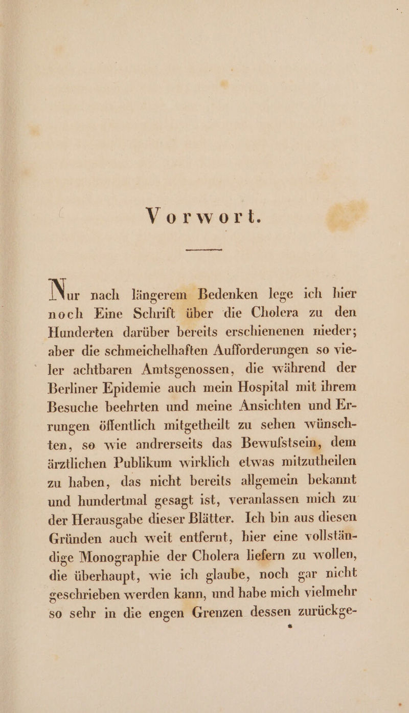 Vorwort. En emennsn mianl Nin nach längerem Bedenken lege ich hier noch Eine Schrift über die Cholera zu den Hunderten darüber bereits erschienenen mieder:; aber die schmeichelhaften Aufforderungen so vie- Jer achtbaren Amtsgenossen, die während der Berliner Epidemie auch mein Hospital mit ihrem Besuche beehrten und meine Ansichten und Er- rungen öffentlich mitgetheilt zu sehen wünsch- ten, so wie andrerseits das Bewufstsein, dem ärztlichen Publikum wirklich etwas mitzutheilen zu haben, das nicht bereits allgemein bekannt und hundertmal gesagt ist, veranlassen mich zu der Herausgabe dieser Blätter. Ich bin aus diesen Gründen auch weit entfernt, hier eine vollstän- dige Monographie der Cholera liefern zu wollen, die überhaupt, wie ich glaube, noch gar nicht geschrieben werden kann, und habe mich vielmehr so sehr in die engen Grenzen dessen zurückge-