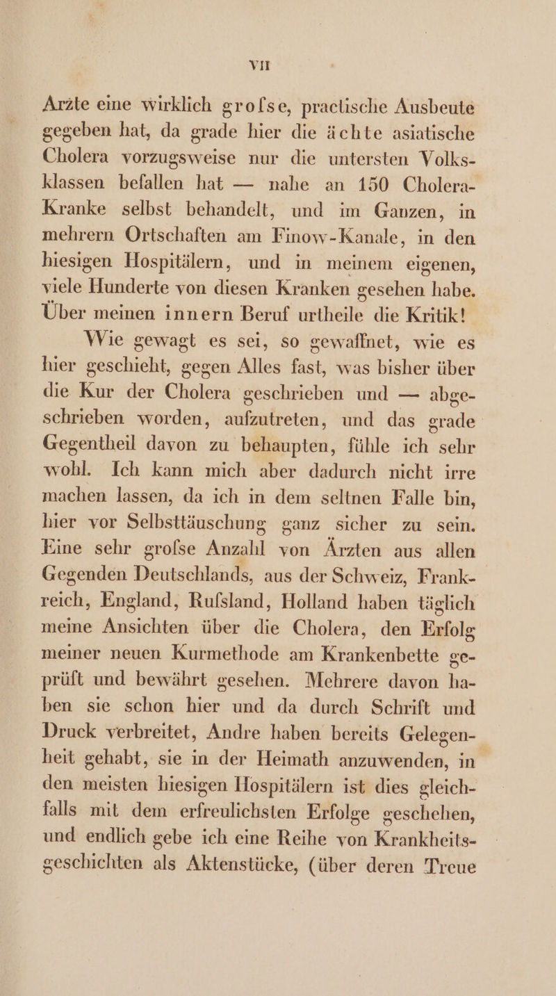 VIT Arzte eine wirklich grofse, practische Ausbeute gegeben hat, da grade hier die ächte asiatische Cholera vorzugsweise nur die untersten Volks- klassen befallen hat — nahe an 150 Cholera- Kranke selbst behandelt, und tm Ganzen, in mehrern Ortschaften am Finow-Kanale, in den hiesigen Hospitälern, und in meinem eigenen, viele Hunderte von diesen Kranken gesehen habe. Über meinen innern Beruf urtheile die Kritik! Wie gewagt es sei, so gewaffnet, wie es hier geschieht, gegen Alles fast, was bisher über die Kur der Cholera geschrieben und — abge- schrieben worden, aufzutreten, und das grade Gegentheil davon zu behaupten, fühle ich sehr wohl. Ich kann mich aber dadurch nicht irre machen lassen, da ich in dem seltnen Falle bin, hier vor Selbsttiuschung ganz sicher zu sein. Eine schr grofse Anzahl von Árzten aus allen Gegenden Deutschland, aus der Schweiz, Frank- reich, England, Rufsland, Holland haben täglich meine rdehbes über die Cholera, den Erfolg meiner neuen Kurmethode am Krankenbette ge- prüft und bewährt gesehen. Mehrere davon ha- ben sie schon hier und da durch Schrift und Druck verbreitet, Andre haben bereits Gelegen- heit gehabt, sie in der Heimath anzuwenden, in den meisten hiesigen Hospitälern ist dies gleich- falls mit dem brreiitiiten Erfolge geschehen, und endlich gebe ich eine Reihe von Krankheits- geschichten als Aktenstücke, (über deren Trcue