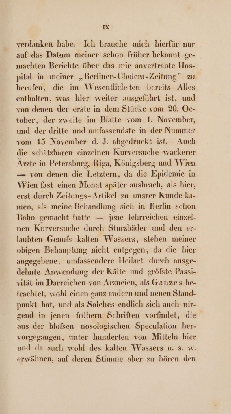 verdanken habe. Ich brauche mich hierfür nur auf das Datum meiner schon früher bekannt ge- machten Berichte über das mir anvertraute Hos- pital in meiner „Berlimer-Cholera- Zeitung” zu berufen, die 1m Wesentlichsten bereits Alles enthalten, was hier weiter ausgeführt ist, und von denen der erste in dem Stücke vom 20. Oc- tober, der zweite im Blatte vom 1. November, und der dritte und umfassendste in der Nummer vom 15 November d. J. abgedruckt ist. Auch die schätzbaren einzelnen Kurversuche wackerer Árzte in Petersburg, Riga, Königsberg und Wien — von denen die Letztern, da die Epidemie in Wien fast einen Monat später ausbrach, als hier, erst durch Zeitungs- Artikel zu unsrer Kunde ka- men, als meine Behandlung sich in Berlin schon Bahn gemacht hatte — jene lehrreichen eiuzel- nen Kurversuche durch Sturzbäder und den er- laubten Genuls kalten VWVassers, stehen meiner obigen Behauptung nicht entgegen, da die hier angegebene, umfassendere Heilart durch ausge- dehnte Anwenduug der Kälte und gröfste Passi- vität 1m Darreichen von Arzneien, als Ganzes be- trachtet, wohl einen ganz andern und neuen Stand- punkt hat, und als Solches endlich sich auch nir- gend im jenen frühern Schriften vorfindet, die aus der blofsen nosologischen Speculation her- vorgegangen, unter hunderten von Mitteln hier und da auch wohl des kalten Wassers u. s. w. erwähnen, auf deren Slimme aber zu hören den
