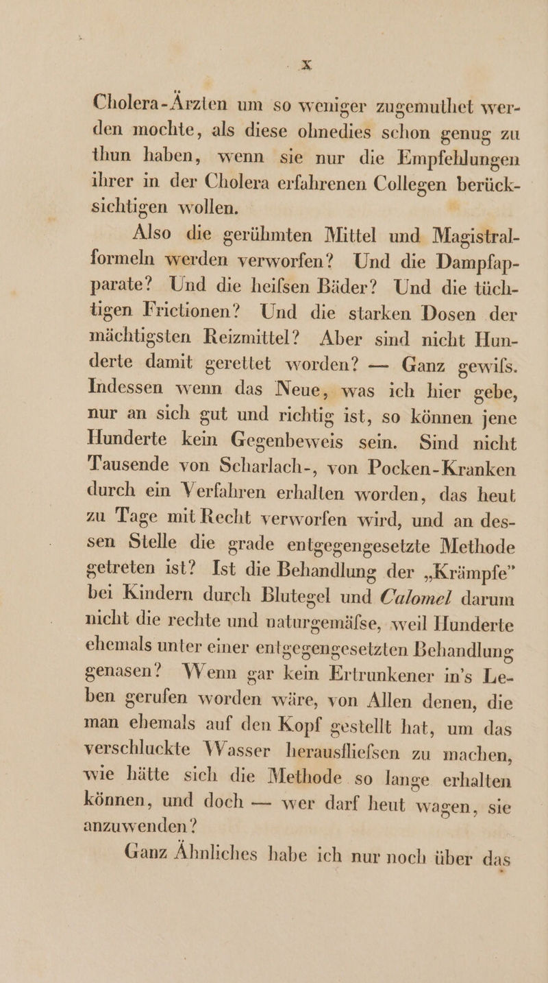 IK Cholera-Árzten um so weniger zugemuthet wer- den mochte, als diese ohnedies schon genug zu thun haben, wenn sie nur die Empfehlungen ibrer in der Cholera erfahrenen Collegen berück- sichtigen wollen. p Also die gerühmten Mittel und Magistral- formeln werden verworfen? Und die Dampfap- parate? Und die heifsen Bäder? Und die tüch- tgen Frictionen? Und die starken Dosen der mächtigsten Reizmittel? Aber sind nicht Hun- derte damit gerettet worden? — Ganz gewifs. Indessen wenn das Neue, was ich hier gebe, nur an sich gut und richtig ist, so können jene Hunderte kein Gegenbeweis sein. Sind nicht Tausende von Scharlach-, von Pocken-Kranken durch ein Verfahren erhalten worden, das heut zu Tage mit Recht verworfen wird, und an des- sen Stelle die grade entgegengesetzte Methode getreten ist? Ist die Behandlung der „Krämpfe” bei Kindern durch Blutegel und Calomel darum nicht die rechte und vaturgemäfse, weil Hunderte ehemals unter einer entgegengeselzten Behandlung genasen!? Wenn gar kein Ertrunkener in’s Le- ben gerufen worden wäre, von Allen denen, die man ehemals auf den Kopf gestellt hat, um das verschluckte Wasser herausfliefsen zu machen, wie hätte sich die Methode so lange erhalten können, und doch — wer darf heut wagen, sie anzuwenden ? Ganz Áhnliches habe ich nur noch über das