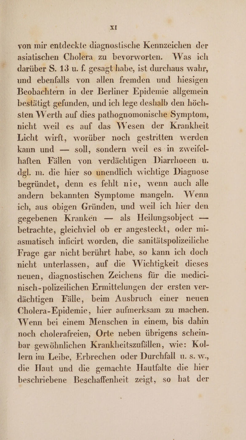 von mir entdeckte diagnostische Kennzeichen der asiatischen Cholera zu bevorworten. Was ich darüber S. 13 u. f. gesagt habe, ist durchaus wahr, und ebenfalls von allen fremden und hiesigen Beobachtern in der Berliner Epidemie allgemein bestätigt gefunden, und ich lege deshalb den höch- sten Werth auf dies pathognomonische Symptom, nicht weil es auf das Wesen der Krankheit Licht wirft, worüber noch gestritten werden kann und — soll, sondern weil es in zweifel- haften Fällen von verdächtigen Diarrhoeen u. del. m. die hier so unendlich wichtge Diagnose begründet, denn es fehlt nie, wenn auch alle andern bekannten Symptome mangeln. Wenn ich, aus obigen Gründen, und weil ich hier den gegebenen Kranken — als Heilungsobject — betrachte, gleichviel ob er angesteckt, oder mi- asmatisch inficirt worden, die samitätspolizeiliche Frage gar nicht berührt habe, so kann ich doch nicht unterlassen, auf die Wichtigkeit dieses neuen, diagnostischen Zeichens für die medici- nisch-polizeilichen Ermittelungen der ersten ver- dächtigen Fälle, beim Ausbruch einer neuen Cholera-Epidemie, hier aufmerksam zu machen. Wenn bei einem Menschen in einem, bis dahin noch cholerafreien, Orte neben übrigens schein- bar gewöhnlichen Krankheitszufällen, wie: Kol- lern im Leibe, Erbrechen oder Durchfall u. s. w., die Haut und die gemachte Hautfalte die hier beschriebene Beschaffenheit zeigt, so hat der