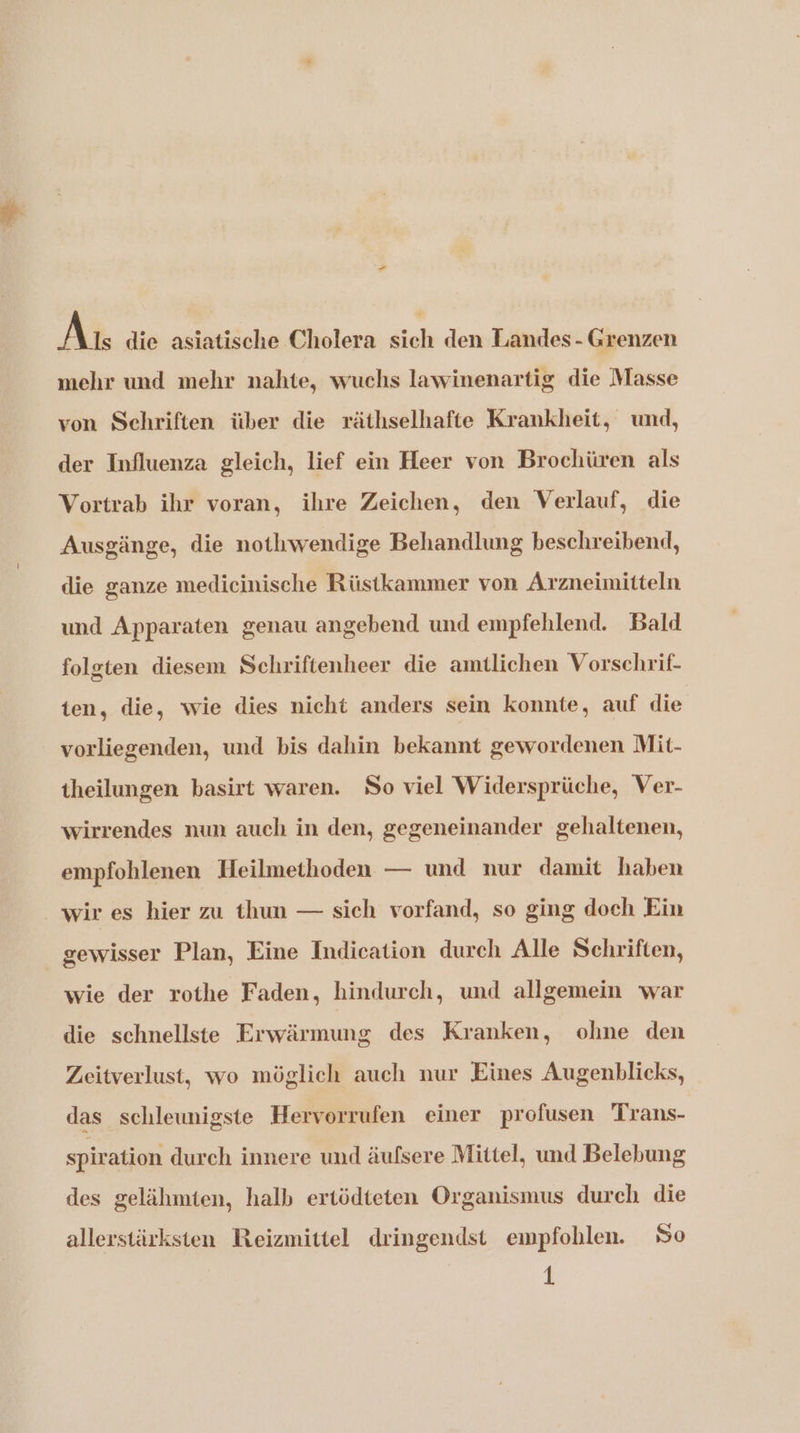 An die asiatische Cholera sich den Liaandes- Grenzen mehr und mehr nahte, wuchs lawinenartig die Masse von Schriften über die räthselhafte Krankheit, und, der Influenza gleich, lief ein Heer von Brochüren als Vortrab ihr voran, ihre Zeichen, den Verlauf, die Ausgänge, die nothwendige Behandlung beschreibend, die ganze medicinische Rüstkammer von Arzneimitteln und Apparaten genau angebend und empfehlend. Bald folgten diesem Schriftenheer die amtlichen Vorschrif- ten, die, wie dies nicht anders sein konnte, auf die vorliegenden, und bis dahin bekannt gewordenen Mit- theilungen basirt waren. So viel Widersprüche, Ver- wirrendes nun auch in den, gegeneinander gehaltenen, empfohlenen Heilmethoden — und nur damit haben wir es hier zu thun — sich vorfand, so ging doch Ein gewisser Plan, Eine Indication durch Alle Schriften, wie der rothe Faden, hindurch, und allgemein ‘war die schnellste Erwärmung des Kranken, ohne den Zeitverlust, wo möglich auch nur Eines Augenblicks, das schleunigste Hervorrufen einer profusen Trans- spiration durch innere und äufsere Mittel, und Belebung des gelähmten, halb ertödteten Organismus durch die allerstärksten Reizmittel dringendst empfohlen. So