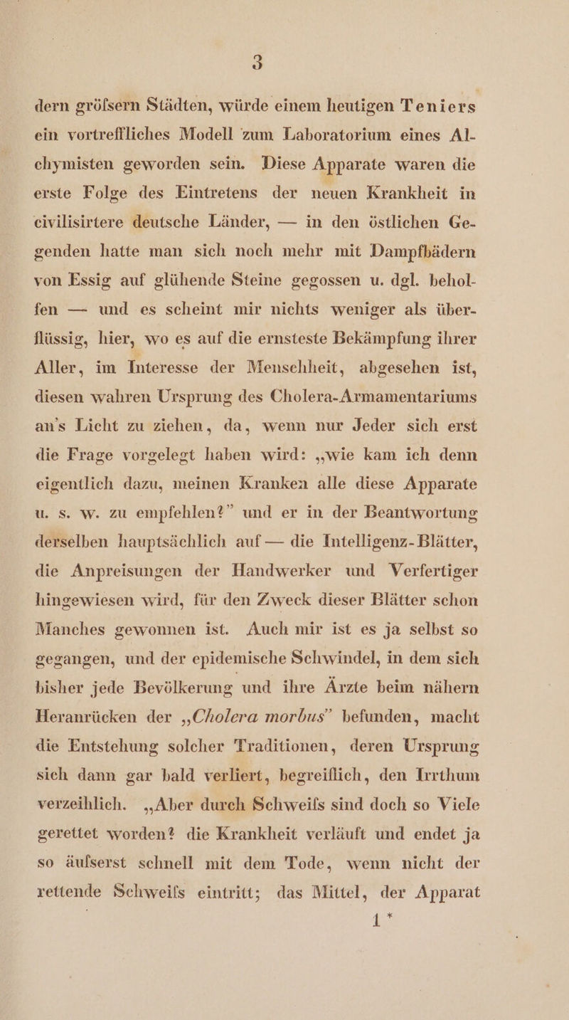 a J dern gröfsern Städten, würde einem heutigen Teniers ein vortreffliches Modell zum Laboratorium eines Al. chymisten geworden sein. Diese Apparate waren die erste Folge des Eintretens der neuen Krankheit in genden hatte man sich noch mehr mit Dampfbädern von Essig auf glühende Steine gegossen u. dgl. behol- fen — und es scheint mir nichts weniger als über- flüssig, hier, wo es auf die ernsteste Bekämpfung ihrer Aller, im Interesse der Menschheit, abgesehen ist, diesen wahren Ursprung des Cholera- Armamentariums ans Licht zu ziehen, da, wenn nur Jeder sich erst die Frage vorgelegt haben wird: „„wie kam ich denn eigentlich dazu, meinen Kranken alle diese Apparate u. s. w. zu empfehlen?” und er in der Beantwortung derselben hauptsächlich auf — die Intelligenz- Blätter, die Anpreisungen der Handwerker und Verfertiger hingewiesen wird, für den Zweck dieser Blätter schon Manches gewonnen ist. Auch mir ist es ja selbst so gegangen, und der epidemische Schwindel, in dem sich bisher jede Bevölkerung und ihre Ärzte beim nähern Heranrücken der „Cholera morbus” befunden, macht die Entstehung solcher Traditionen, deren Ursprung sich dann gar bald verliert, begreiflich, den Irrthum verzeihlich. „Aber durch Schweifs sind doch so Viele gerettet worden? die Krankheit verläuft und endet ja so äufserst schnell mit dem Tode, wenn nicht der rettende Schweifs eintritt; das Mittel, der Apparat pi