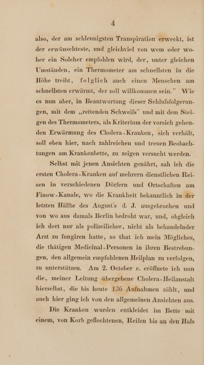 also, der am schleunigsten Transpiration erweckt, ist der erwünschteste, und. gleichviel von wem oder wo- her ein Solcher empfohlen wird, der, unter gleichen Umständen, ein Thermometer am schnellsten in die Höhe treibt, folglich auch einen Menschen am schnellsten erwärmt, der soll willkommen sein.” Wie es nun aber, in Beantwortung dieser Schlufsfolgerun- gen, mit dem „„rettenden Schweifs” und mit dem Stei- gen des Thermometers, als Kriterium der vorsich gehen- den Erwärmung des Cholera-Kranken, sich verhält, soll eben hier, nach zahlreichen und treuen Beobach- tungen am Krankenbette, zu zeigen versucht werden. Selbst mit jenen Ansichten genährt, sah ich die ersten Cholera-Kranken auf mehrern dienstlichen Rei- sen in verschiedenen Dörfern und Ortschaften am Finow-Kanale, wo die Krankheit bekanntlich in der letzten Hälfte des August's d. J. ausgebrochen und von wo aus damals Berlin bedroht war, und, obgleich ich dort nur als polizeilicher, nicht als behandelnder Arzt zu fungiren hatte, so that ich mein Mögliches, die thätigen Medicinal- Personen in ihren Bestrebun- gen, den allgemein empfohlenen Heilplan zu verfolgen, zu unterstützen. Am 2. October c. eröffnete ich nun die, meiner Leitung <übergebene Cholera-Heilanstalt hierselhst, die bis heute 196 Aufnahmen zählt, und auch hier ging ich von den allgemeinen Ansichten aus. Die Kranken wurden entkleidet îm Bette mit einem, von Korb geflochtenen, Reifen bis an den Hals