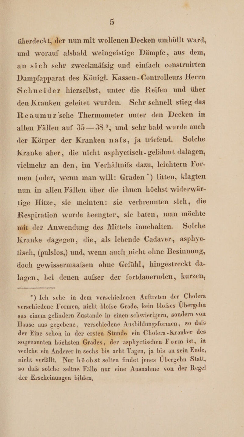 überdeckt, der nun mit wollenen Decken umhüllt ward, und worauf alsbald weingeistige Dämpfe, aus dem, an sich sehr zweckmäfsig und einfach construirten Dampfapparat des Königl. Kassen -Controlleurs Herrn Schneider hierselbst, unter die Reifen und über den Kranken geleitet wurden. Sehr schnell stieg das Reaumur sche Thermometer unter den Decken in allen Fällen auf 35—38°, und sehr bald wurde auch der Körper der Kranken nafs, ja triefend. Solche Kranke aber, die nicht asphyctisch-gelähmt dalagen, vielmehr an den, im Verhältnifs dazu, leichtern For- men (oder, wenn man will: Graden *) litten, klagten nun in allen Fällen über die ihnen höchst widerwär- tige Hitze, sie meinten: sie verbrennten sich, die Respiration wurde beengter, sie baten, man möchte mit der Anwendung des Mittels innehalten. Solche Kranke dagegen, die, als lebende Cadaver, asphiyc- tisch, (pulslos,) und, wenn auch nicht ohne Besinnung, doch gewissermaafsen ohne Gefühl, hingestreckt da- lagen, bei denen aufser der fortdauernden, kurzen, *) Ich sehe in dem verschiedenen Auftreten der Cholera verschiedene Formen, nicht blofse Grade, kein blofses Übergehn aus einem gelindern Zustande in einen schwierigern, sondern von Hause aus gegebene, verschiedene Ausbildangsformen, so dafs der Eine schon in der ersten Stunde ein Cholera-Kranker des sogenannten höchsten Grades, der asphyctischen Form ist, in welche ein Anderer in sechs bis acht Tagen, ja bis an sein Ende, nicht verfällt. Nur höchst selten findet jenes Übergehn Statt, so dafs solche seltne Fälle nur eine Ausnahme von der Regel der Erscheinungen bilden,