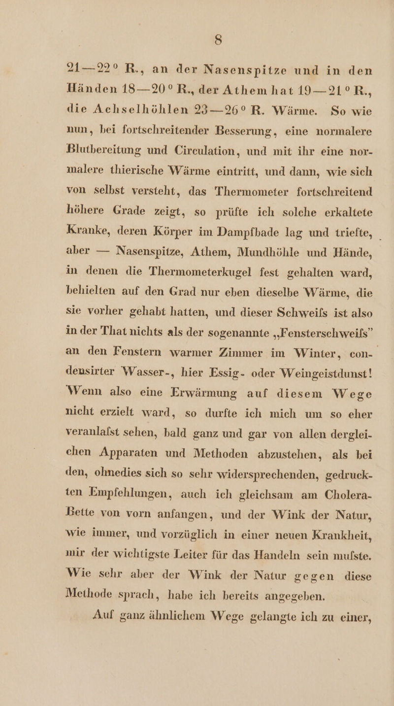21—22° R., an der Nasenspitze und in den Händen 18—20° R, der Athem hat 19—21° R., die Achselhöhlen 23—26° R. Wärme. So wie nun, bei fortschreitender Besserung, eine normalere Blutbereitung und Circulation, und mit ihr eine nor- malere thierische Wärme eintritt, und dann, wie sich von selbst versteht, das Thermometer fortschreitend höhere Grade zeigt, so prüfte ich solche erkaltete Kranke, deren Körper im Dampfbade lag und triefte, _ aber — Nasenspitze, Athem, Mundhöhle und Hände, in denen die Thermometerkugel fest gehalten ward, behielten auf den Grad nur eben dieselbe Wärme, die sie vorher gehabt hatten, und dieser Schweifs ist also in der That nichts als der sogenannte „Fensterschweifs” an den Fenstern warmer Zimmer im Winter, con-_ densirter Wasser-, hier Essig- oder Weingeistdunst! Wenn also eine Erwärmung auf diesem Wege nicht erzielt ward, so durfte ich mich um so eher veranlafst sehen, bald ganz und gar von allen derglei- chen Apparaten und Methoden abzustehen, als bei den, ohmedies sich so sehr widersprechenden, gedruck- ten Empfehlungen, auch ich gleichsam am Cholera- Bette von vorn anfangen, und der Wink der Natur, wie immer, und vorzüglich in einer neuen Krankheit, mir der wichtigste Leiter für das Handeln sein mufste. Wie schr aber der Wink der Natur gegen diese Methode sprach, habe ich bereits angegeben. Auf ganz ähmlichem Wege gelangte ich zu einer,