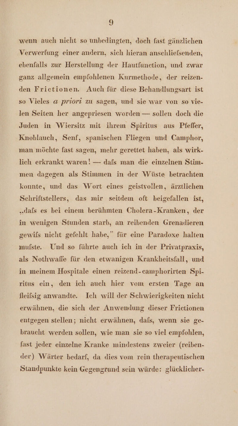 wenn auch nicht so unbedingten, doch fast gänzlichen Verwerfung einer andern, sich hieran anschliefsenden, ebenfalls zur Herstellung der Hautfunetion, und zwar ganz allgemein empfohlenen Kurmethode, der reizen- den Frictionen. Auch für diese Behandlungsart ist so Vieles a priort zu sagen, und sie war von so vie- len Seiten her angepriesen worden — sollen doch die Juden in Wiersitz mit ihrem Spiritus aus Pfeffer, Knoblauch, Senf, spanischen Fliegen und Camphor, man möchte fast sagen, mehr gerettet haben, als wirk- lich erkrankt waren! — dafs man die einzelnen Stim- men dagegen als Stimmen in der Wüste betrachten konnte, und das Wort eines geïstvoilen, ärztlichen Schriftstellers, das mir seitdem oft beigefallen ist, „…dafs es bei einem berühmten Cholera-Kranken, der in wenigen Stunden starb, an reibenden Grenadieren gewils nicht gefehlt habe,” für eine Paradoxe halten mufste.. Und so führte auch ich in der Privatpraxis, als Nothwaffe für den etwanigen Krankheitsfall, und in meinem Hospitale einen reizend-camphorirten Spi- ritus ein, den ich auch hier vom ersten Tage an fleilsig anwandte. Ich will der Schwierigkeiten nicht erwähnen, die sich der Anwendung dieser Frictionen entgegen stellen; nicht erwähnen, dafs, wenn sie ge- braucht werden sollen, wie man sie so viel empfohlen, fast jeder einzelne Kranke mindestens zweier (reiben- der) Wärter bedarf, da dies vom rein therapeutischen Standpunkte kein Gegengrund sein würde: glücklicher-