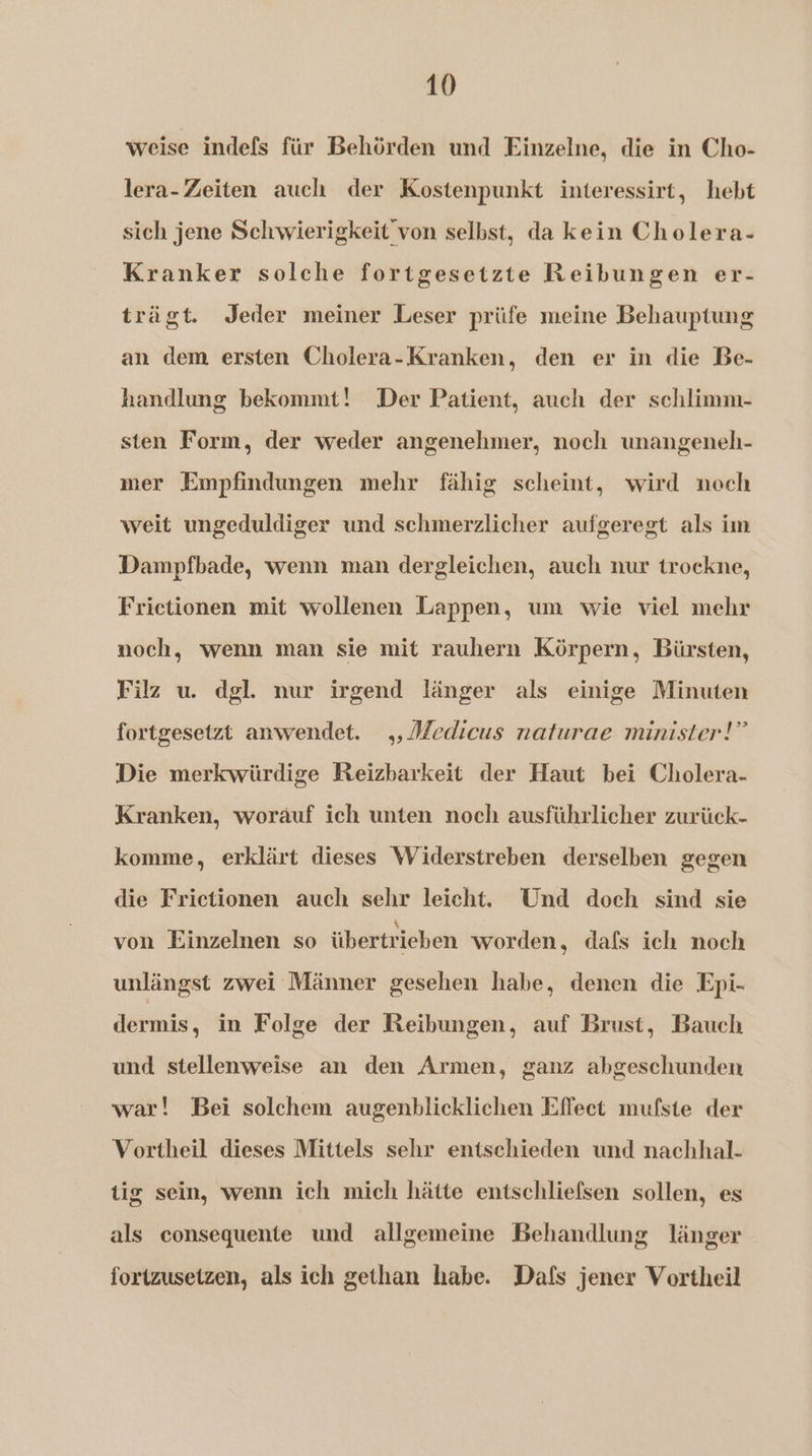weise indefs für Behörden und Einzelne, die in Cho- lera- Zeiten auch der Kostenpunkt interessirt, hebt sich jene Sclhwierigkeit von selbst, da kein Cholera- Kranker solche fortgesetzte Reibungen er- trägt. Jeder meiner Leser prüfe meine Behauptung an dem ersten Cholera-Kranken, den er in die Be- handlung bekommt! Der Patient, auch der schlimm- sten Form, der weder angenehmer, noch unangeneh- mer Empfindungen mehr fähig scheint, wird noch weit ungeduldiger und schmerzlicher aufgeregt als im Dampfbade, wenn man dergleichen, auch nur trockne, Frictionen mit wollenen Lappen, um wie viel mehr noch, wenn man sie mit rauhern Körpern, Bürsten, Filz u. del. nur irgend länger als einige Minuten fortgesetzt anwendet. Medicus naturae minister!” Die merkwürdige Reizbarkeit der Haut bei Cholera- Kranken, worauf ich unten noch ausführlicher zurück- komme, erklärt dieses Widerstreben derselben gegen die Frictionen auch sehr leicht. Und doch sind sie von Einzelnen so übertrieben worden, dafs ich noch unlängst zwei Männer gesehen habe, denen die Epi- dermis, in Folge der Reibungen, auf Brust, Bauch und stellenweise an den Armen, ganz abgeschunden war! Bei solchem augenblicklichen Effect mufste der Vortheil dieses Mittels sehr entschieden und nachhal- tig sein, wenn ich mich hätte entschliefsen sollen, es als consequente und allgemeine Behandlung länger fortzusetzen, als ich gethan habe. Dafs jener Vortheil