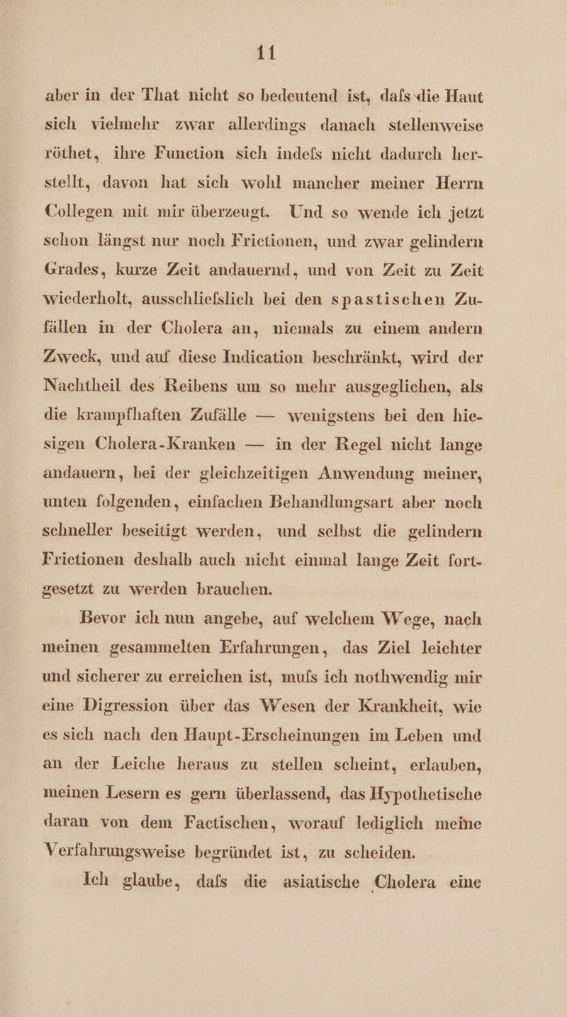aber in der That nicht so bedeutend ist, dafs die Haut sich vielmehr zwar allerdings danach stellenweise röthet, ihre Function sich indefs nicht dadurch her- stellt, davon hat sich wohl mancher meiner Herrn Collegen mit mir überzeugt. Und so wende ich jetzt schon längst nur noch Frictionen, und zwar gelindern Grades, kurze Zeit andauernd, und von Zeit zu Zeit wiederholt, ausschliefslich bei den spastischen Zu- fällen in der Cholera an, niemals zu einem andern Zweck, und auf diese Indication beschränkt, wird der Nachtheil des Reibens um so mehr ausgeglichen, als die krampfhaften Zufälle — wenigstens bei den hie- sigen Cholera-Kranken — in der Regel nicht lange andauern, bei der gleichzeitigen Anwendung meiner, unten folgenden, einfachen Behandlungsart aber noch schneller beseitigt werden, und selbst die gelindern Frictionen deshalb auch nicht einmal lange Zeit fort- gesetzt zu werden brauchen. Bevor ich nun angebe, auf welchem Wege, nach meinen gesammelten Erfahrungen, das Ziel leichter und sicherer zu erreichen ist, mufs ich nothwendig mir eine Digression über das Wesen der Krankheit, wie es sich nach den Haupt-Erscheinungen im Leben und an der Leiche heraus zu stellen scheint, erlauben, meinen Lesern es gern überlassend, das Hypothetische daran von dem Factischen, worauf lediglich meine Verfahrungsweise begründet ist, zu scheiden. Ich glaube, dafs die asiatische Cholera eine
