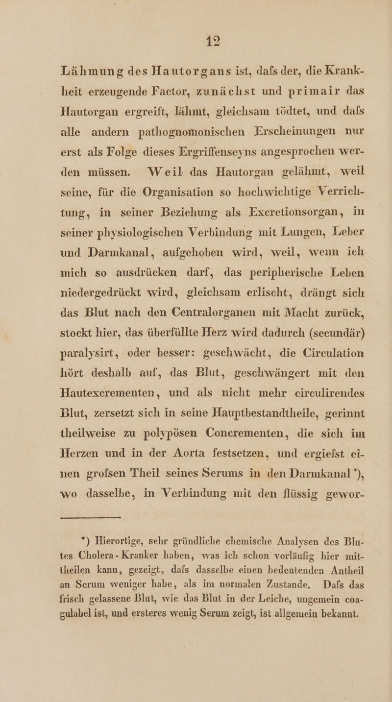 Lähmung des Hautorgans ist, dafs der, die Krank- heit erzeugende Factor, zunächst und primair das Hautorgan ergreift, lähmt, gleichsam tödtet, und dafs alle andern pathognomonischen Erscheinungen nur erst als Folge dieses Ergriffenseyns angesprochen wer- den müssen. Weil das Hautorgan gelälunt, weil seine, für die Organisation so hoehwichtige Verrich- tung, in seiner Beziehung als Excretionsorgan, in seiner physiologischen Verbindung mit Langen, Leber und Darmkanal, aufgehoben wird, weil, weun ich mich so ausdrücken darf, das peripherische Leben niedergedrückt wird, gleichsam erlischt, drängt sich das Blut nach den Centralorganen mit Macht zurück, stockt hier, das überfüllte Herz wird dadurch (secundär) paralysirt, oder besser: geschwächt, die Circulation hört deshalb auf, das Blut, geschwängert mit den Hautexcrementen, und als nicht mehr circulirendes Blut, zersetzt sich in seine Hauptbestandtheile, gerinnt theilweise zu polypösen Conerementen, die sich im Herzen und in der Aorta festsetzen, und ergiefst ci- nen grofsen Theil seines Serums in den Darmkanal *), wo dasselbe, in Verbindung mit den flüssig gewor- *) Hierortige, sehr gründliche chemische Analysen des Blu- tes Cholera- Kranker haben, was ich schon vorläufig hier mit- theilen kann, gezeigt, dafs dasselbe einen bedeutenden Antheil an Serum weniger habe, als im normalen Zustande. Dafs das frisch gelassene Blut, wie das Blut in der Leiche, ungemein coa- gulabel ist, und ersteres wenig Serum zeigt, ist allgemein bekannt.