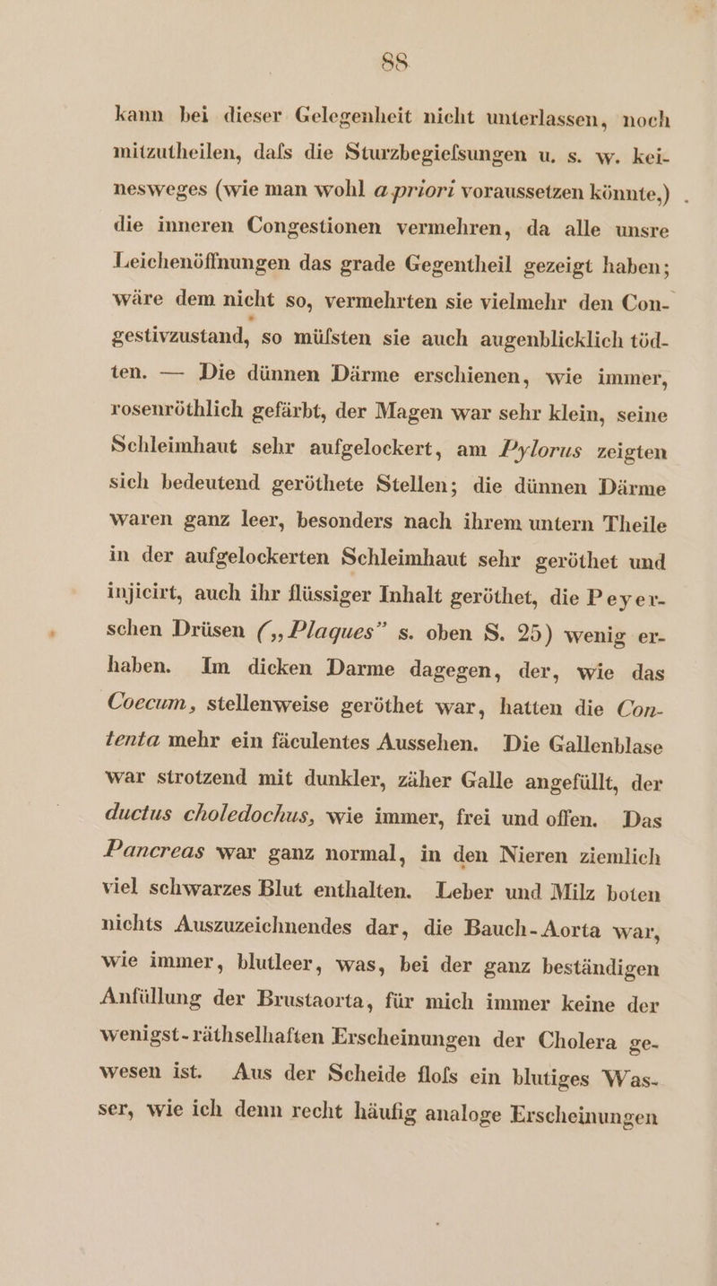 kann bei dieser Gelegenheit nicht unterlassen, noch mitzutheilen, dafs die Sturzbegiefsungen u. s. w. kei- nesweges (wie man wohl a priori voraussetzen könnte,) . die inneren Congestionen vermehren, da alle unsre Leichenöffnungen das grade Gegentheil gezeigt haben; wäre dem nicht so, vermehrten sie vielmehr den Con- gestivzustand, so müfsten sie auch augenblicklich töd- ten. — Die dünnen Därme erschienen, wie immer, rosenröthlich gefärbt, der Magen war sehr klein, seine Schleimhaut sehr aufgeloekert, am Pylorus zeigten sich bedeutend geröthete Stellen; die dünnen Därme waren ganz leer, besonders nach ihrem untern Theile in der aufgelockerten Schleimhaut sehr geröthet und injicirt, auch ihr flüssiger Inhalt geröthet, die Peyer- schen Drüsen (,Plagues” s. oben S. 25) wenig er- haben. Im dicken Darme dagegen, der, wie das Coecum, stellenweise geröthet war, hatten die Con- tenta mehr ein fäculentes Aussehen. Die Gallenblase war strotzend mit dunkler, zäher Galle angefüllt, der ductus choledochus, wie immer, frei und offen. Das Pancreas vvar ganz normal, in den Nieren ziemlich viel schwarzes Blut enthalten. Leber und Milz boten nichts Auszuzeichnendes dar, die Bauch- Aorta war, wie immer, blutleer, was, bei der ganz beständigen Anfüllung der Brustaorta, für mich immer keine der wenigst- räthselhaften Erscheinungen der Cholera ge. wesen ist. Aus der Scheide flofs ein blutiges Was. ser, wie ich denn recht häufig analoge Erscheinungen