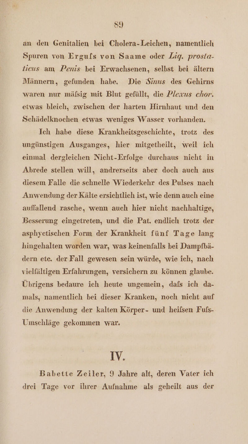 S9 an den Genitalien bei Cholera-Leichen, namentlich Spuren von Ergufs von Saame oder Zig. prosta- ticus am Penis bei Erwachsenen, selbst bei ältern Männern, gefunden habe, Die Sinus des Gehirns waren nur mäflsig mit Blut gefüllt, die Plexus chor. etwas bleich, zwischen der harten Hirnhaut und den | Schädelknochen etwas weniges Wasser vorhanden. Ich habe diese Krankheitsgeschichte, trotz des ungünstigen Ausganges, hier mitgetheilt, weil ich einmal dergleichen Nicht-Erfolge durchaus nicht in Abrede stellen will, andrerseits aber doch auch aus diesem Falle die schnelle Wiederkehr des Pulses nach Anwendung der Kälte ersichtlich ist, wie denn auch eine auffallend rasche, wenn auch hier nicht nachhaltige, Besserung eingetreten, und die Pat. endlich trotz der asphyctischen Form der Krankheit fünf Tage lang hingehalten worden war, was keinenfalls bei Dampfbä- dern ete. der Fall gewesen sein würde, wie ich, nach vielfältigen Erfahrungen, versichern zu können glaube. Übrigens bedaure ich heute ungemein, dafs ich da- mals, namentlich bei dieser Kranken, noch nicht auf die Anwendung der kalten Körper- und heifsen Fufs- Uimschläge gekommen war. IV. Babette Zeiler, 9 Jahre alt, deren Vater ich drei Tage vor ihrer Aufnahme als geheilt aus der