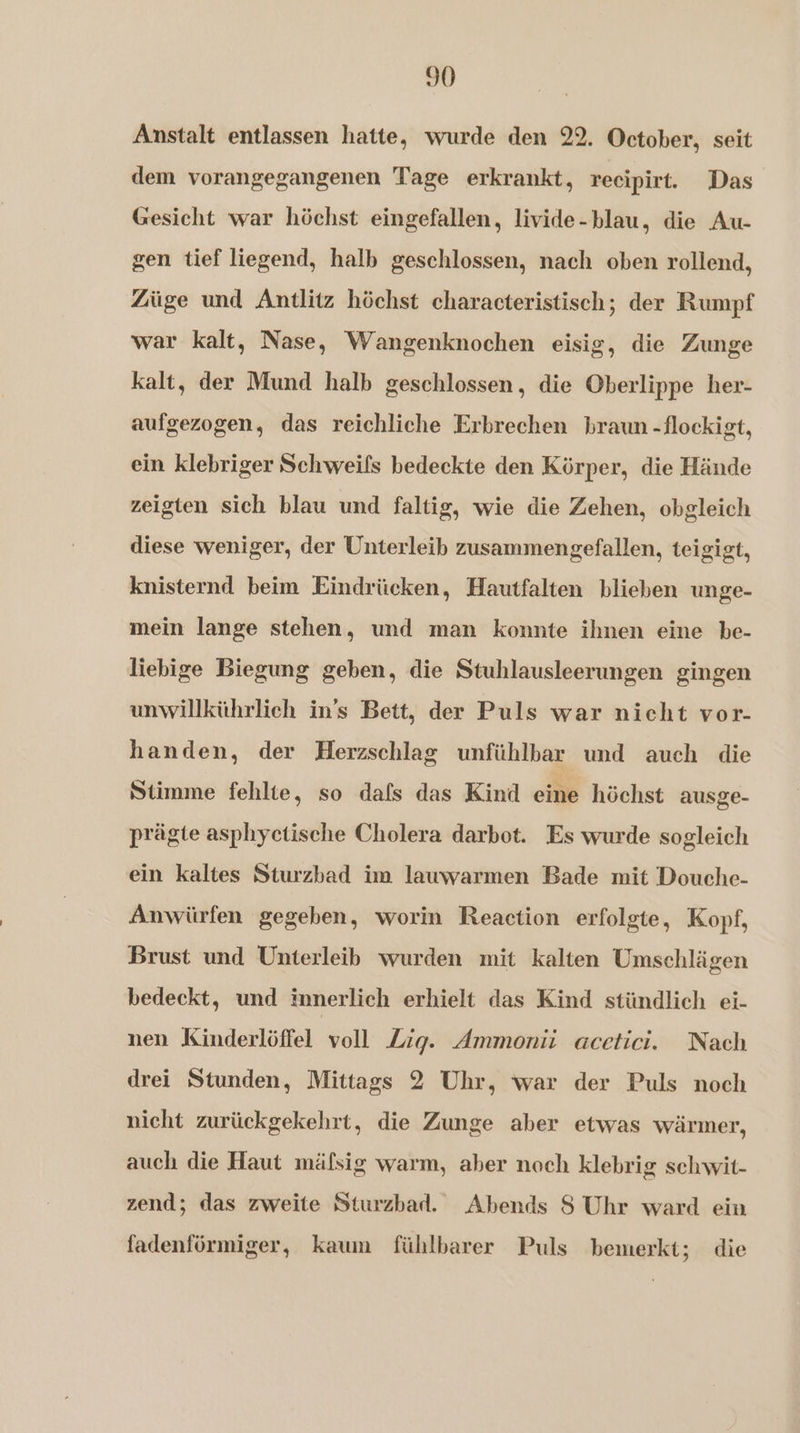 Anstalt entlassen hatte, wurde den 22, October, seit dem vorangegangenen Tage erkrankt, recipirt. Das Gesicht war höchst eingefallen, livide-blau, die Au- gen tief liegend, halb geschlossen, nach oben rollend, Züge und Antlitz höchst characteristisch; der Rumpf war kalt, Nase, Wangenknochen eisig, die Zunge kalt, der Mund halb geschlossen, die Oberlippe her- aufgezogen, das reichliche Erbrechen braun -flockigt, ein klebriger Schweils bedeckte den Körper, die Hände zeigten sich blau und faltig, wie die Zehen, obgleich diese weniger, der Unterleib zusammengefallen, teigigt, knisternd beim Eindrücken, Hautfalten blieben unge- mein lange stehen, und man konnte ihnen eine be- liebige Biegung geben, die Stuhlausleerungen gingen unwillkührlich in's Bett, der Puls war nicht vor- handen, der Herzschlag unfühlbar und auch die Stimme fehlte, so dals das Kind eine höchst ausge- prägte asphyctische Cholera darbot. Es wurde sogleich ein kaltes Sturzbad im lauwarmen Bade mit Douche- Anwürfen gegeben, worin Reaction erfolgte, Kopf, Brust und Unterleib wurden mit kalten Umschlägen bedeckt, und innerlich erhielt das Kind stündlich ei- nen Kinderlöffel voll Zig. Ammonit acetici. Nach drei Stunden, Mittags 2 Uhr, war der Puls noch nicht zurückgekehrt, die Zunge aber etwas wärmer, auch die Haut mäfsig warm, aber noch klebrig schwit- zend; das zweite Sturzbad. Abends S Uhr ward ein fadenförmiger, kaum fühlbarer Puls bemerkt; die