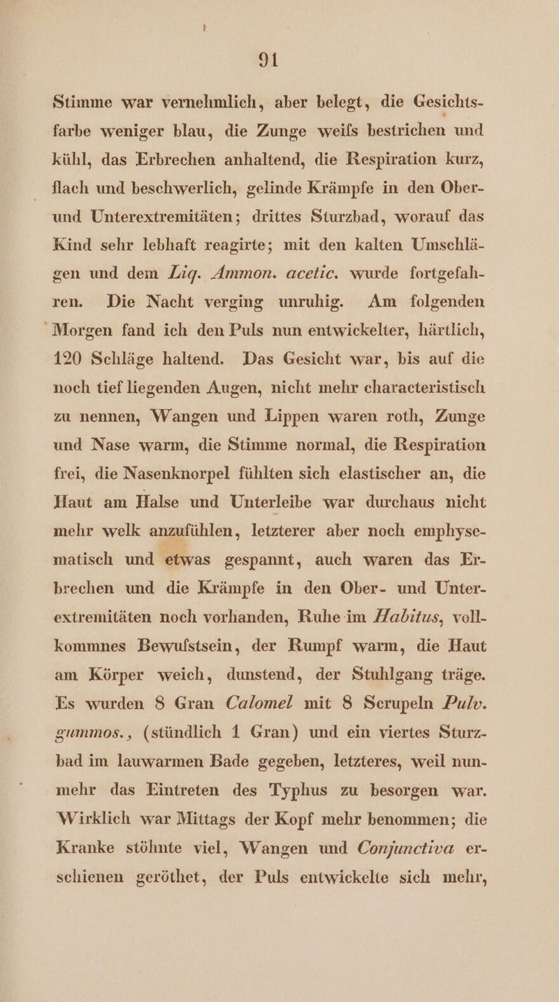 Stimme war vernehmlich, aber belegt, die Gesichts- farbe weniger blau, die Zunge weils bestrichen und kühl, das Erbrechen anhaltend, die Respiration kurz, flach und beschwerlich, gelinde Krämpfe in den Ober- und Unterextremitäten; drittes Sturzbad, worauf das Kind sehr lebhaft reagirte; mit den kalten Umschlä- gen und dem Zig. Ammon. acetic. wurde fortgefah- ren. Die Nacht verging unruhig. Am folgenden Morgen fand ich den Puls nun entwickelter, härtlich, 120 Schläge haltend. Das Gesicht war, bis auf die noch tief liegenden Augen, nicht mehr characteristisch zu nennen, Wangen und Lippen waren roth, Zunge und Nase warm, die Stimme normal, die Respiration frei, die Nasenknorpel fühlten sich elastischer an, die Haut am Halse und Uuterleibe war durchaus nicht mehr welk anzufühlen, letzterer aber noch emphyse- matisch und etwas gespannt, auch waren das Er- brechen und die Krämpfe in den Ober- und Unter- extremitäten noch vorhanden, Ruhe im Mabitus, voll kommnes Bewulstsein, der Rumpf warm, die Haut am Körper weich, dunstend, der Stuhlgang träge. Es wurden 8 Gran Calomel mit 8 Serupeln Pulv. gummos., (stündlich f Gran) und ein viertes Sturz- bad im lauwarmen Bade gegeben, letzteres, weil nun- mehr das Eintreten des Typhus zu besorgen war. Wirklich war Mittags der Kopf mehr benommen; die Kranke stöhnte viel, Wangen und Conjunctiva er- schienen geröthet, der Puls entwickelte sich mehr,